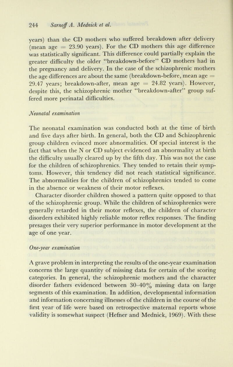 244 Sarnqff A. Mednick et al. years) than the CD mothers who suffered breakdown after dehvery (mean age = 23.90 years). For the CD mothers this age difference was statistically significant. This difference could partially explain the greater difficulty the older breakdown-before CD mothers had in the pregnancy and delivery. In the case of the schizophrenic mothers the age differences are about the same (breakdown-before, mean age = 29.47 years; breakdown-after, mean age = 24.82 years). However, despite this, the schizophrenic mother breakdown-after group suf¬ fered more perinatal difficulties. Neonatal examination The neonatal examination was conducted both at the time of birth and five days after birth. In general, both the CD and Schizophrenic group children evinced more abnormalities. Of special interest is the fact that when the N or CD subject evidenced an abnormality at birth the difficulty usually cleared up by the fifth day. This was not the case for the children of schizophrenics. They tended to retain their symp¬ toms. However, this tendency did not reach statistical significance. The abnormalities for the children of schizophrenics tended to come in the absence or weakness of their motor reflexes. Character disorder children showed a pattern quite opposed to that of the schizophrenic group. While the children of schizophrenics were generally retarded in their motor reflexes, the children of character disorders exhibited highly reliable motor reflex responses. The finding presages their very superior performance in motor development at the age of one year. One-year examination A grave problem in interpreting the results of the one-year examination concerns the large quantity of missing data for certain of the scoring categories. In general, the schizophrenic mothers and the character disorder fathers evidenced between 30-40% missing data on large segments of this examination. In addition, developmental information and information concerning illnesses of the children in the course of the first year of life were based on retrospective maternal reports whose validity is somewhat suspect (Hefner and Mednick, 1969), With these