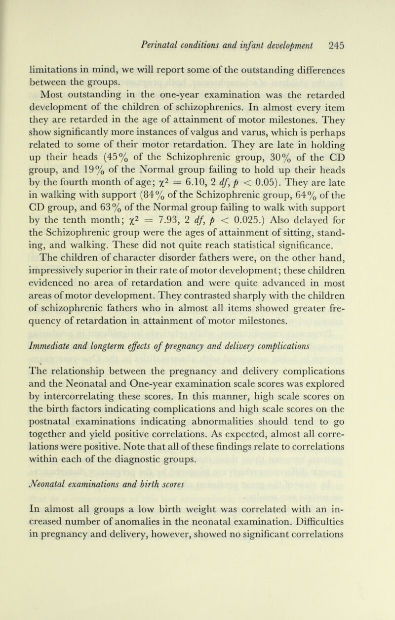 Perinatal conditions and infant development 245 limitations in mind, we will report some of the outstanding differences between the groups. Most outstanding in the one-year examination was the retarded development of the children of schizophrenics. In almost every item they are retarded in the age of attainment of motor milestones. They show significantly more instances of valgus and varus, which is perhaps related to some of their motor retardation. They are late in holding up their heads (45% of the Schizophrenic group, 30% of the CD group, and 19% of the Normal group failing to hold up their heads by the fourth month of age; = G.IO, 2 < 0.05). They are late in walking with support (84% of the Schizophrenic group, 64% of the CD group, and 63 % of the Normal group failing to walk with support by the tenth month; == 7.93, 2 df, p < 0.025.) Also delayed for the Schizophrenic group were the ages of attainment of sitting, stand¬ ing, and walking. These did not quite reach statistical significance. The children of character disorder fathers were, on the other hand, impressively superior in their rate of motor development ; these children evidenced no area of retardation and were quite advanced in most areas of motor development. They contrasted sharply with the children of schizophrenic fathers who in almost all items showed greater fre¬ quency of retardation in attainment of motor milestones. Immediate and longterm ejfects of pregnancy and delivery complications The relationship between the pregnancy and delivery complications and the Neonatal and One-year examination scale scores was explored by intercorrelating these scores. In this manner, high scale scores on the birth factors indicating complications and high scale scores on the postnatal examinations indicating abnormalities should tend to go together and yield positive correlations. As expected, almost all corre¬ lations were positive. Note that all of these findings relate to correlations within each of the diagnostic groups. Neonatal examinations and birth scores In almost all groups a low birth weight was correlated with an in¬ creased number of anomalies in the neonatal examination. Difficulties in pregnancy and delivery, however, showed no significant correlations