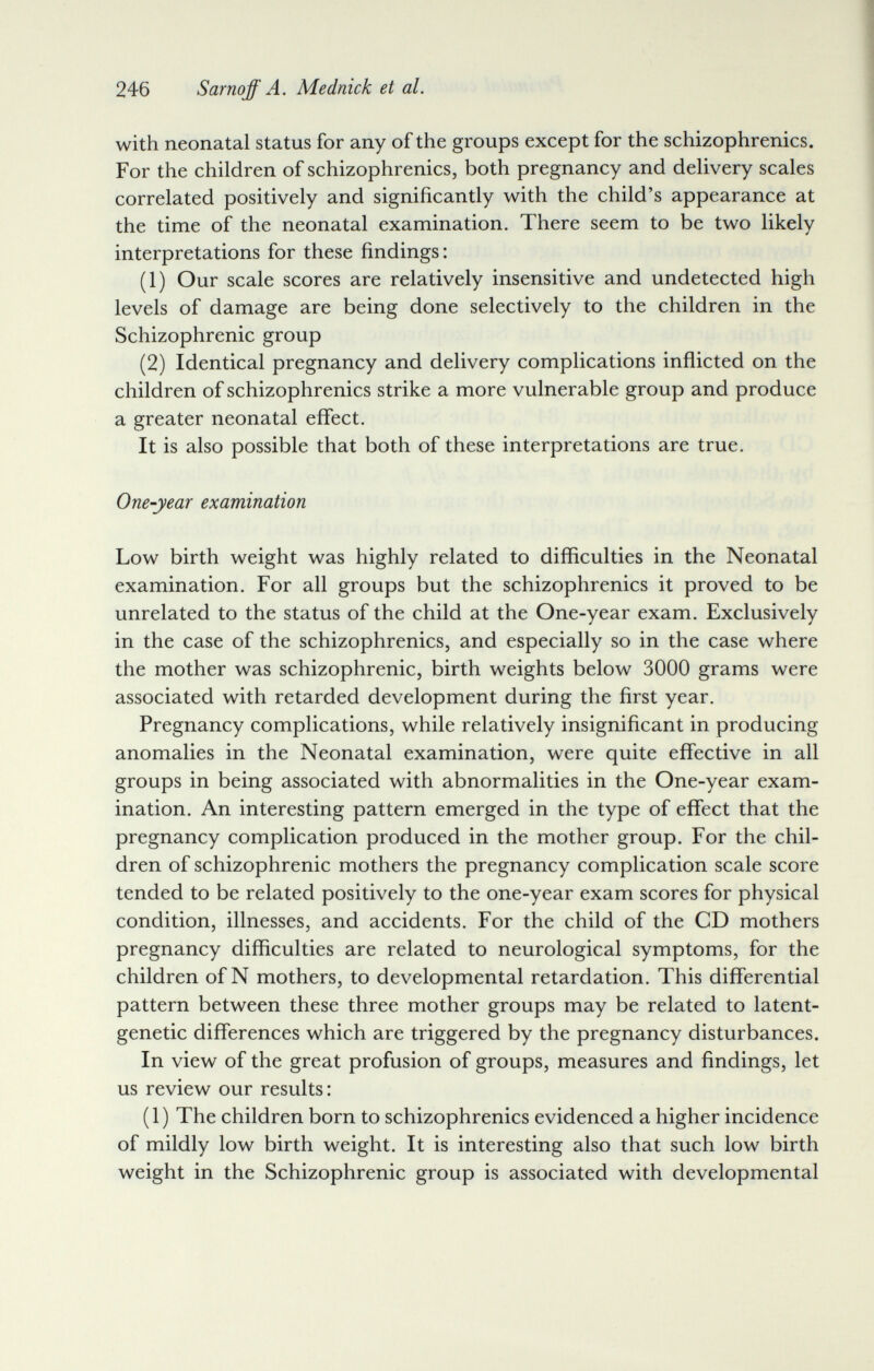 246 Sarnoff A. Mednick et al. with neonatal status for any of the groups except for the schizophrenics. For the children of schizophrenics, both pregnancy and delivery scales correlated positively and significantly with the child's appearance at the time of the neonatal examination. There seem to be two likely interpretations for these findings: (1) Our scale scores are relatively insensitive and undetected high levels of damage are being done selectively to the children in the Schizophrenic group (2) Identical pregnancy and delivery complications inflicted on the children of schizophrenics strike a more vulnerable group and produce a greater neonatal effect. It is also possible that both of these interpretations are true. One-year examination Low birth weight was highly related to difficulties in the Neonatal examination. For all groups but the schizophrenics it proved to be unrelated to the status of the child at the One-year exam. Exclusively in the case of the schizophrenics, and especially so in the case where the mother was schizophrenic, birth weights below 3000 grams were associated with retarded development during the first year. Pregnancy complications, while relatively insignificant in producing anomalies in the Neonatal examination, were quite effective in all groups in being associated with abnormalities in the One-year exam¬ ination. An interesting pattern emerged in the type of effect that the pregnancy complication produced in the mother group. For the chil¬ dren of schizophrenic mothers the pregnancy complication scale score tended to be related positively to the one-year exam scores for physical condition, illnesses, and accidents. For the child of the CD mothers pregnancy difficulties are related to neurological symptoms, for the children of N mothers, to developmental retardation. This differential pattern between these three mother groups may be related to latent- genetic differences which are triggered by the pregnancy disturbances. In view of the great profusion of groups, measures and findings, let us review our results: (1) The children born to schizophrenics evidenced a higher incidence of mildly low birth weight. It is interesting also that such low birth weight in the Schizophrenic group is associated with developmental