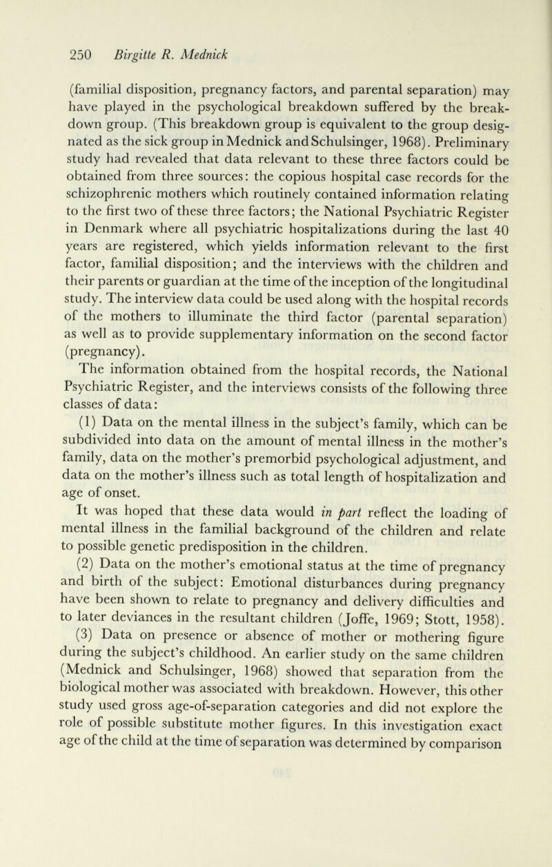 250 Birgitte R. Mednick (familial disposition, pregnancy factors, and parental separation) may have played in the psychological breakdown suffered by the break¬ down group. (This breakdown group is equivalent to the group desig¬ nated as the sick group in Mednick and Schulsinger, 1968). Preliminary study had revealed that data relevant to these three factors could be obtained from three sources: the copious hospital case records for the schizophrenic mothers which routinely contained information relating to the first two of these three factors; the National Psychiatric Register in Denmark where all psychiatric hospitalizations during the last 40 years are registered, which yields information relevant to the first factor, familial disposition; and the interviews with the children and their parents or guardian at the time of the inception of the longitudinal study. The interview data could be used along with the hospital records of the mothers to illuminate the third factor (parental separation) as well as to provide supplementary information on the second factor (pregnancy). The information obtained from the hospital records, the National Psychiatric Register, and the interviews consists of the following three classes of data : (1) Data on the mental illness in the subject's family, which can be subdivided into data on the amount of mental illness in the mother's family, data on the mother's premorbid psychological adjustment, and data on the mother's illness such as total length of hospitalization and age of onset. It was hoped that these data would in part reflect the loading of mental illness in the familial background of the children and relate to possible genetic predisposition in the children. (2) Data on the mother's emotional status at the time of pregnancy and birth of the subject: Emotional disturbances during pregnancy have been shown to relate to pregnancy and delivery difficulties and to later deviances in the resultant children (Joffe, 1969; Stott, 1958). (3) Data on presence or absence of mother or mothering figure during the subject's childhood. An earlier study on the same children (Mednick and Schulsinger, 1968) showed that separation from the biological mother was associated with breakdown. However, this other study used gross age-of-separation categories and did not explore the role of possible substitute mother figures. In this investigation exact age of the child at the time of separation was determined by comparison