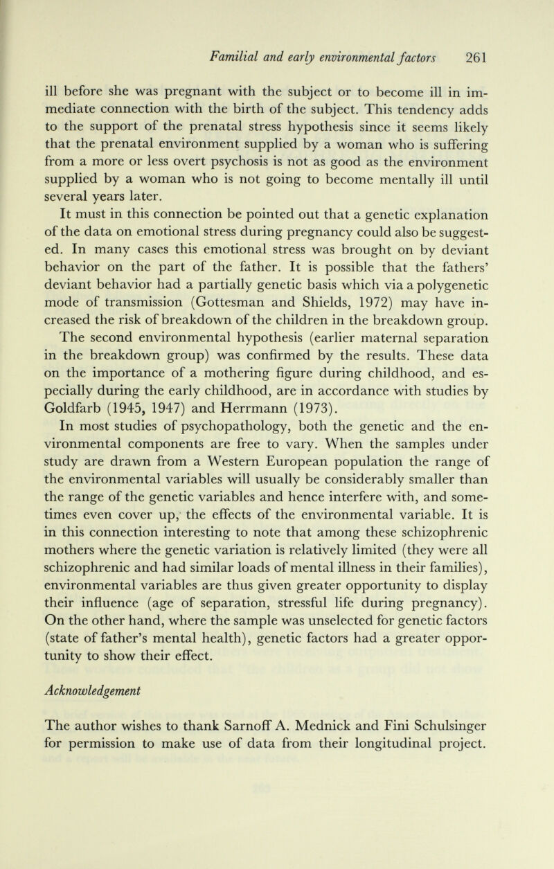 f Familial and early environmental factors 261 ill before she was pregnant with the subject or to become ill in im¬ mediate connection with the birth of the subject. This tendency adds to the support of the prenatal stress hypothesis since it seems likely that the prenatal environment supplied by a woman who is suffering from a more or less overt psychosis is not as good as the environment supplied by a woman who is not going to become mentally ill until several years later. It must in this connection be pointed out that a genetic explanation of the data on emotional stress during pregnancy could also be suggest¬ ed. In many cases this emotional stress was brought on by deviant behavior on the part of the father. It is possible that the fathers' deviant behavior had a partially genetic basis which via a polygenetic mode of transmission (Gottesman and Shields, 1972) may have in¬ creased the risk of breakdown of the children in the breakdown group. The second environmental hypothesis (earlier maternal separation in the breakdown group) was confirmed by the results. These data on the importance of a mothering figure during childhood, and es¬ pecially during the early childhood, are in accordance with studies by Goldfarb (1945, 1947) and Herrmann (1973). In most studies of psychopathology, both the genetic and the en¬ vironmental components are free to vary. When the samples under study are drawn from a Western European population the range of the environmental variables will usually be considerably smaller than the range of the genetic variables and hence interfere with, and some¬ times even cover up, the effects of the environmental variable. It is in this connection interesting to note that among these schizophrenic mothers where the genetic variation is relatively limited (they were all schizophrenic and had similar loads of mental illness in their families), environmental variables are thus given greater opportunity to display their influence (age of separation, stressful life during pregnancy). On the other hand, where the sample was unselected for genetic factors (state of father's mental health), genetic factors had a greater oppor¬ tunity to show their effect. Acknowledgement The author wishes to thank Sarnoff A. Mednick and Fini Schulsinger for permission to make use of data from their longitudinal project.