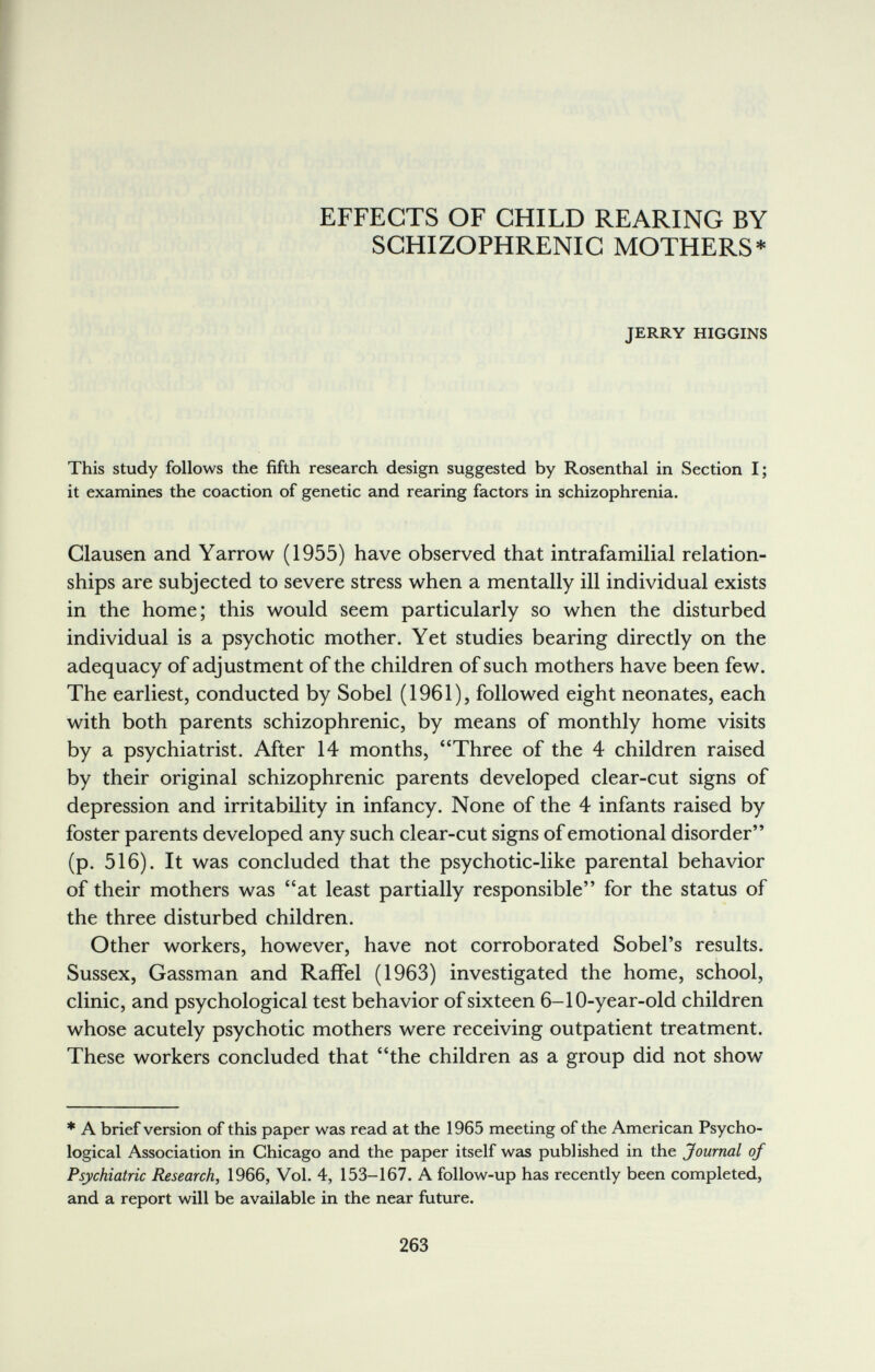 EFFECTS OF CHILD REARING BY SCHIZOPHRENIC MOTHERS* JERRY HIGGINS This study follows the fifth research design suggested by Rosenthal in Section I; it examines the coaction of genetic and rearing factors in schizophrenia. Clausen and Yarrow (1955) have observed that intrafamilial relation¬ ships are subjected to severe stress when a mentally ill individual exists in the home; this would seem particularly so when the disturbed individual is a psychotic mother. Yet studies bearing directly on the adequacy of adjustment of the children of such mothers have been few. The earliest, conducted by Sobel (1961), followed eight neonates, each with both parents schizophrenic, by means of monthly home visits by a psychiatrist. After 14 months, Three of the 4 children raised by their original schizophrenic parents developed clear-cut signs of depression and irritability in infancy. None of the 4 infants raised by foster parents developed any such clear-cut signs of emotional disorder (p. 516). It was concluded that the psychotic-like parental behavior of their mothers was at least partially responsible for the status of the three disturbed children. Other workers, however, have not corroborated Sobel's results. Sussex, Gassman and Raffel (1963) investigated the home, school, clinic, and psychological test behavior of sixteen 6-10-year-old children whose acutely psychotic mothers were receiving outpatient treatment. These workers concluded that the children as a group did not show * A brief version of this paper was read at the 1965 meeting of the American Psycho¬ logical Association in Chicago and the paper itself was published in the Journal of Psychiatric Research, 1966, Vol. 4, 153-167. A follow-up has recently been completed, and a report will be available in the near future. 263