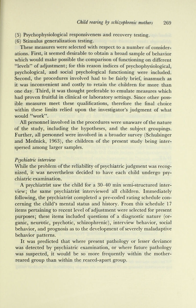 Child rearing by schizophrenic mothers 269 (5) Psychophysiological responsiveness and recovery testing. (6) Stimulus generalization testing. These measures were selected with respect to a number of consider¬ ations. First, it seemed desirable to obtain a broad sample of behavior which would make possible the comparison of functioning on different levels of adjustment; for this reason indices of psychophysiological, psychological, and social psychological functioning were included. Second, the procedures involved had to be fairly brief, inasmuch as it was inconvenient and costly to retain the children for more than one day. Third, it was thought preferable to emulate measures which had proven fruitful in clinical or laboratory settings. Since other poss¬ ible measures meet these qualifications, therefore the final choice within these limits relied upon the investigator's judgment of what would work. All personnel involved in the procedures were unaware of the nature of the study, including the hypotheses, and the subject groupings. Further, all personnel were involved in a broader survey (Schulsinger and Mednick, 1963), the children of the present study being inter¬ spersed among larger samples. Psychiatric interview While the problem of the reliability of psychiatric judgment was recog¬ nized, it was nevertheless decided to have each child undergo psy¬ chiatric examination. A psychiatrist saw the child for a 30-40 min semi-structured inter¬ view; the same psychiatrist interviewed all children. Immediately following, the psychiatrist completed a pre-coded rating schedule con¬ cerning the child's mental status and history. From this schedule 17 items pertaining to recent level of adjustment were selected for present purposes; these items included questions of a diagnostic nature (or¬ ganic, neurotic, psychotic, schizophrenic), interview behavior, social behavior, and prognosis as to the development of severely maladaptive behavior patterns. It was predicted that where present pathology or lesser deviance was detected by psychiatric examination, or where future pathology was suspected, it would be so more frequently within the mother- reared group than within the reared-apart group.