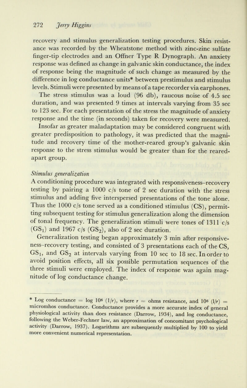 272 Jerry Higgins recovery and stimulus generalization testing procedures. Skin resist¬ ance was recorded by the Wheatstone method with zinc-zinc sulfate finger-tip electrodes and an Offner Type R Dynograph. An anxiety response was defined as change in galvanic skin conductance, the index of response being the magnitude of such change as measured by the difference in log conductance units* between prestimulus and stimulus levels. Stimuli were presented by means of a tape recorder via earphones. The stress stimulus was a loud (96 db), raucous noise of 4.5 sec duration, and was presented 9 times at intervals varying from 35 sec to 123 sec. For each presentation of the stress the magnitude of anxiety response and the time (in seconds) taken for recovery were measured. Insofar as greater maladaptation may be considered congruent with greater predisposition to pathology, it was predicted that the magni¬ tude and recovery time of the mother-reared group's galvanic skin response to the stress stimulus would be greater than for the reared- apart group. Stimulus generalization A conditioning procedure was integrated with responsiveness-recovery testing by pairing a 1000 c/s tone of 2 sec duration with the stress stimulus and adding five interspersed presentations of the tone alone. Thus the 1000 c/s tone served as a conditioned stimulus (CS), permit¬ ting subsequent testing for stimulus generalization along the dimension of tonal frequency. The generalization stimuli were tones of 1311 c/s (GSi) and 1967 c/s (GS2), also of 2 sec duration. Generalization testing began approximately 3 min after responsive¬ ness-recovery testing, and consisted of 3 presentations each of the CS, GSi, and GS2 at intervals varying from 10 sec to 18 sec. In order to avoid position effects, all six possible permutation sequences of the three stimuli were employed. The index of response was again mag¬ nitude of log conductance change. * Log conductance = log lO^ (1/r), where r = ohms resistance, and 10^ (1/r) = micromhos conductance. Conductance provides a more accurate index of general physiological activity than does resistance (Darrow, 1934), and log conductance, following the Weber-Fechner law, an approximation of concomitant psychological activity (Darrow, 1937). Logarithms are subsequently multiplied by 100 to yield more convenient numerical representation.