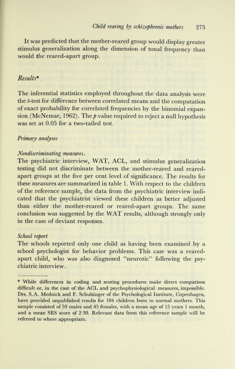 Child rearing by schizophrenic mothers 21Ъ It was predicted that the mother-reared group would display greater stimulus generalization along the dimension of tonal frequency than would the reared-apart group. Results* The inferential statistics employed throughout the data analysis were the ^test for difference between correlated means and the computation of exact probability for correlated frequencies by the binomial expan¬ sion (McNemar, 1962). The/) value required to reject a null hypothesis was set at 0.05 for a two-tailed test. Primary analyses Nondiscriminating measures. The psychiatric interview, WAT, ACL, and stimulus generalization testing did not discriminate between the mother-reared and reared- apart groups at the five per cent level of significance. The results for these measures are summarized in table 1. With respect to the children of the reference sample, the data from the psychiatric interview indi¬ cated that the psychiatrist viewed these children as better adjusted than either the mother-reared or reared-apart groups. The same conclusion was suggested by the WAT results, although strongly only in the case of deviant responses. School report The schools reported only one child as having been examined by a school psychologist for behavior problems. This case was a reared- apart child, who was also diagnosed neurotic following the psy¬ chiatric interview. * While differences in coding and scoring procedures make direct comparison difficult or, in the case of the ACL and psychophysiological measures, impossible. Drs. S.A. Mednick and F. Schulsinger of the Psychological Institute, Copenhagen, have provided unpublished results for 104 children born to normal mothers. This sample consisted of 59 males and 45 females, with a mean age of 15 years 1 month, and a mean SES score of 2'30. Relevant data from this reference sample will be referred to where appropriate.