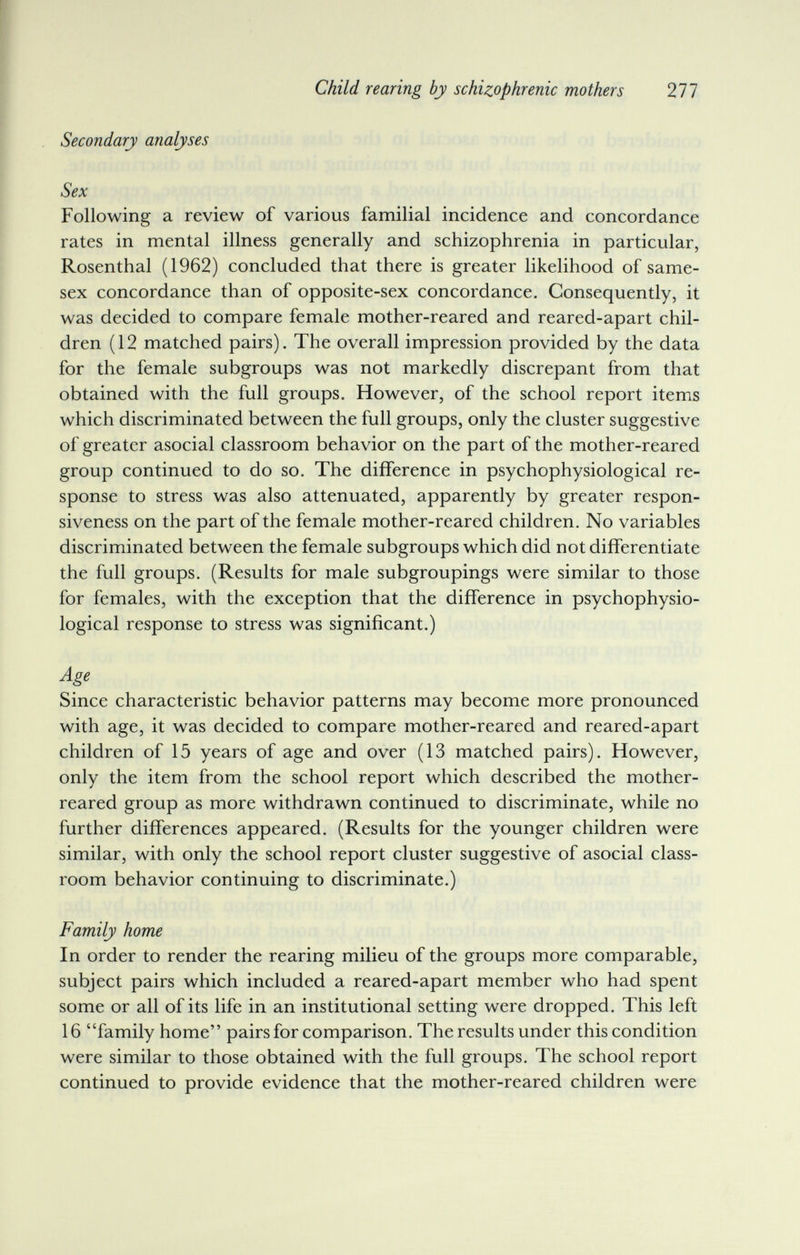 Child rearing by schizophrenic mothers 277 Secondary analyses Sex Following a review of various familial incidence and concordance rates in mental illness generally and schizophrenia in particular, Rosenthal (1962) concluded that there is greater likelihood of same- sex concordance than of opposite-sex concordance. Consequently, it was decided to compare female mother-reared and reared-apart chil¬ dren (12 matched pairs). The overall impression provided by the data for the female subgroups was not markedly discrepant from that obtained with the full groups. However, of the school report items which discriminated between the full groups, only the cluster suggestive of greater asocial classroom behavior on the part of the mother-reared group continued to do so. The difference in psychophysiological re¬ sponse to stress was also attenuated, apparently by greater respon¬ siveness on the part of the female mother-reared children. No variables discriminated between the female subgroups which did not differentiate the full groups. (Results for male subgroupings were similar to those for females, with the exception that the difference in psychophysio¬ logical response to stress was significant.) Age Since characteristic behavior patterns may become more pronounced with age, it was decided to compare mother-reared and reared-apart children of 15 years of age and over (13 matched pairs). However, only the item from the school report which described the mother- reared group as more withdrawn continued to discriminate, while no further differences appeared. (Results for the younger children were similar, with only the school report cluster suggestive of asocial class¬ room behavior continuing to discriminate.) Family home In order to render the rearing milieu of the groups more comparable, subject pairs which included a reared-apart member who had spent some or all of its life in an institutional setting were dropped. This left 16 family home pairs for comparison. The results under this condition were similar to those obtained with the full groups. The school report continued to provide evidence that the mother-reared children were