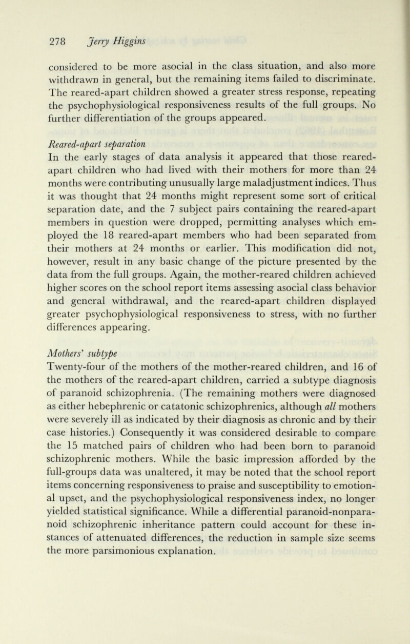 278 Jerry Higgins considered to be more asocial in the class situation, and also more withdrawn in general, but the remaining items failed to discriminate. The reared-apart children showed a greater stress response, repeating the psychophysiological responsiveness results of the full groups. No further differentiation of the groups appeared. Reared-apart separation In the early stages of data analysis it appeared that those reared- apart children who had lived with their mothers for more than 24 months were contributing unusually large maladjustment indices. Thus it was thought that 24 months might represent some sort of critical separation date, and the 7 subject pairs containing the reared-apart members in question were dropped, permitting analyses which em¬ ployed the 18 reared-apart members who had been separated from their mothers at 24 months or earlier. This modification did not, however, result in any basic change of the picture presented by the data from the full groups. Again, the mother-reared children achieved higher scores on the school report items assessing asocial class behavior and general withdrawal, and the reared-apart children displayed greater psychophysiological responsiveness to stress, with no further differences appearing. Mothers^ subtype Twenty-four of the mothers of the mother-reared children, and 16 of the mothers of the reared-apart children, carried a subtype diagnosis of paranoid schizophrenia. (The remaining mothers were diagnosed as either hebephrenic or catatonic schizophrenics, although all mothers were severely ill as indicated by their diagnosis as chronic and by their case histories.) Consequently it was considered desirable to compare the 15 matched pairs of children who had been born to paranoid schizophrenic mothers. While the basic impression afforded by the full-groups data was unaltered, it may be noted that the school report items concerning responsiveness to praise and susceptibility to emotion¬ al upset, and the psychophysiological responsiveness index, no longer yielded statistical significance. While a differential paranoid-nonpara- noid schizophrenic inheritance pattern could account for these in¬ stances of attenuated differences, the reduction in sample size seems the more parsimonious explanation.