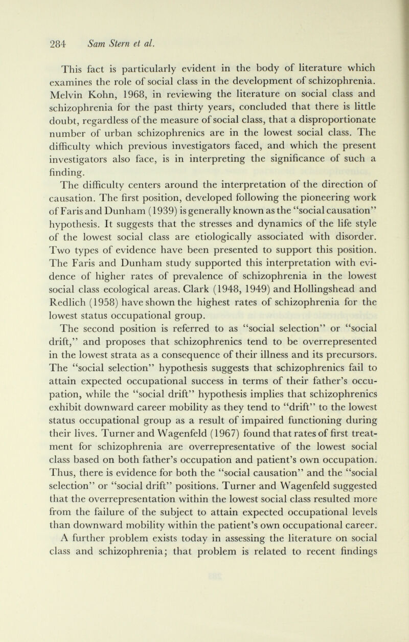 284 Sam Stern et al. This fact is particularly evident in the body of literature which examines the role of social class in the development of schizophrenia. Melvin Kohn, 1968, in reviewing the literature on social class and schizophrenia for the past thirty years, concluded that there is little doubt, regardless of the measure of social class, that a disproportionate number of urban schizophrenics are in the lowest social class. The difficulty which previous investigators faced, and which the present investigators also face, is in interpreting the significance of such a finding. The difficulty centers around the interpretation of the direction of causation. The first position, developed following the pioneering work of Faris and Dunham (1939) is generally known as the social causation hypothesis. It suggests that the stresses and dynamics of the life style of the lowest social class are etiologically associated with disorder. Two types of evidence have been presented to support this position. The Faris and Dunham study supported this interpretation with evi¬ dence of higher rates of prevalence of schizophrenia in the lowest social class ecological areas. Clark (1948, 1949) and Hollingshead and Redlich (1958) have shown the highest rates of schizophrenia for the lowest status occupational group. The second position is referred to as social selection or social drift, and proposes that schizophrenics tend to be overrepresented in the lowest strata as a consequence of their illness and its precursors. The social selection hypothesis suggests that schizophrenics fail to attain expected occupational success in terms of their father's occu¬ pation, while the social drift hypothesis implies that schizophrenics exhibit downward career mobility as they tend to drift to the lowest status occupational group as a result of impaired functioning during their lives. Turner and Wagenfeld (1967) found that rates of first treat¬ ment for schizophrenia are overrepresentative of the lowest social class based on both father's occupation and patient's own occupation. Thus, there is evidence for both the social causation and the social selection or social drift positions. Turner and Wagenfeld suggested that the overrepresentation within the lowest social class resulted more from the failure of the subject to attain expected occupational levels than downward mobility within the patient's own occupational career. Л further problem exists today in assessing the literature on social class and schizophrenia; that problem is related to recent findings