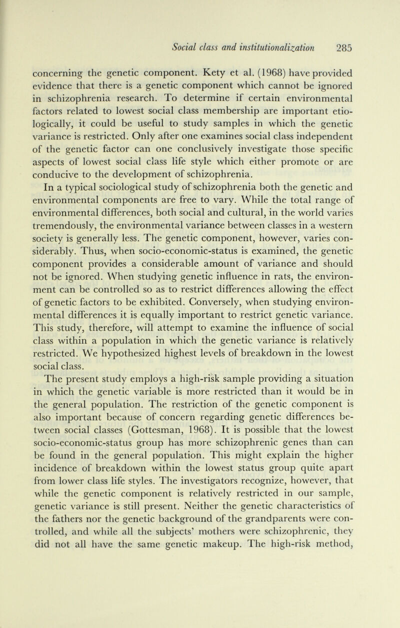 Social class and institutionalization 285 concerning the genetic component. Kety et al. (1968) have provided evidence that there is a genetic component which cannot be ignored in schizophrenia research. To determine if certain environmental factors related to lowest social class membership are important etio- logically, it could be useful to study samples in which the genetic variance is restricted. Only after one examines social class independent of the genetic factor can one conclusively investigate those specific aspects of lowest social class life style which either promote or are conducive to the development of schizophrenia. In a typical sociological study of schizophrenia both the genetic and environmental components are free to vary. While the total range of environmental differences, both social and cultural, in the world varies tremendously, the environmental variance between classes in a western society is generally less. The genetic component, however, varies con¬ siderably. Thus, when socio-economic-status is examined, the genetic component provides a considerable amount of variance and should not be ignored. When studying genetic inñuence in rats, the environ¬ ment can be controlled so as to restrict differences allowing the effect of genetic factors to be exhibited. Conversely, when studying environ¬ mental differences it is equally important to restrict genetic variance. This study, therefore, will attempt to examine the influence of social class within a population in which the genetic variance is relatively restricted. We hypothesized highest levels of breakdown in the lowest social class. The present study employs a high-risk sample providing a situation in which the genetic variable is more restricted than it would be in the general population. The restriction of the genetic component is also important because of concern regarding genetic differences be¬ tween social classes (Gottesman, 1968). It is possible that the lowest socio-economic-status group has more schizophrenic genes than can be found in the general population. This might explain the higher incidence of breakdown within the lowest status group quite apart from lower class life styles. The investigators recognize, however, that while the genetic component is relatively restricted in our sample, genetic variance is still present. Neither the genetic characteristics of the fathers nor the genetic background of the grandparents were con¬ trolled, and while all the subjects' mothers were schizophrenic, they did not all have the same genetic makeup. The high-risk method,