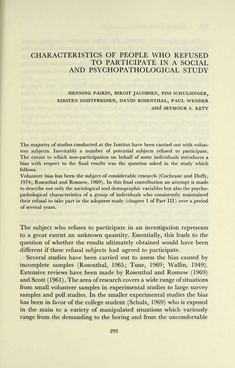 CHARACTERISTICS OF PEOPLE WHO REFUSED TO PARTICIPATE IN A SOCIAL AND PSYCHOPATHOLOGICAL STUDY HENNING PAIKIN, BIRGIT JACOBSEN, FINI SCHULSINGER, KIRSTEN GODTFREDSEN, DAVID ROSENTHAL, PAUL WENDER and SEYMOUR S. KETY The majority of studies conducted at the Institut have been carried out with volun¬ teer subjects. Inevitably a number of potential subjects refused to participate. The extent to which non-participation on behalf of some individuals introduces a bias with respect to the final results was the question asked in the study which follows. Volunteer bias has been the subject of considerable research (Cochrane and Duffy, 1974; Rosenthal and Rosnow, 1969). In this final contribution an attempt is made to describe not only the sociological and demographic variables but also the psycho- pathological characteristics of a group of individuals who consistently maintained their refusal to take part in the adoptees study (chapter 1 of Part III) over a period of several years. The subject who refuses to participate in an investigation represents to a great extent an unknown quantity. Essentially, this leads to the question of whether the results ultimately obtained would have been different if these refusal subjects had agreed to participate. Several studies have been carried out to assess the bias caused by incomplete samples (Rosenthal, 1965; Tune, 1969; Wallin, 1949). Extensive reviews have been made by Rosenthal and Rosnow (1969) and Scott (1961). The area of research covers a wide range of situations from small volunteer samples in experimental studies to large survey samples and poll studies. In the smaller experimental studies the bias has been in favor of the college student (Schulz, 1969) who is exposed in the main to a variety of manipulated situations which variously range from the demanding to the boring and from the uncomfortable 293