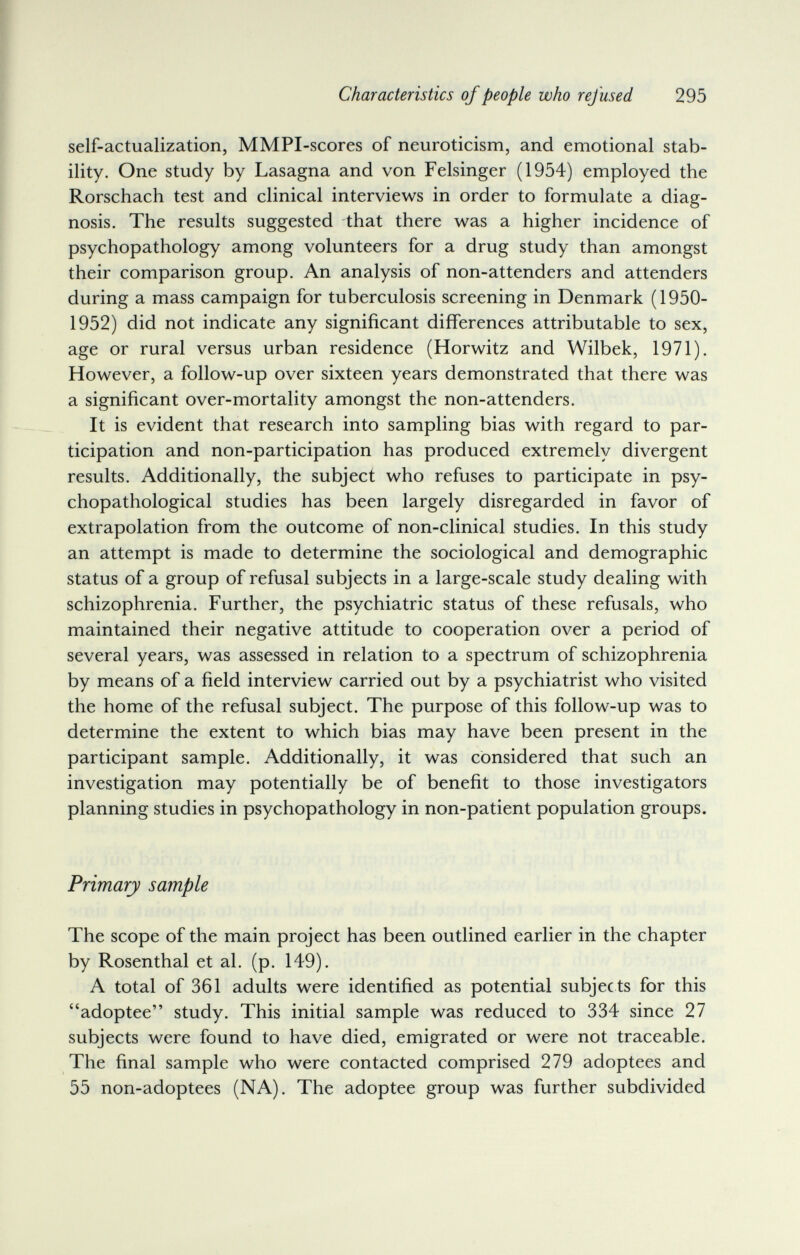 Characteristics of people who refused 295 self-actualization, MMPI-scores of neuroticism, and emotional stab¬ ility. One study by Lasagna and von Felsinger (1954) employed the Rorschach test and clinical interviews in order to formulate a diag¬ nosis. The results suggested that there was a higher incidence of psychopathology among volunteers for a drug study than amongst their comparison group. An analysis of non-attenders and attenders during a mass campaign for tuberculosis screening in Denmark (1950- 1952) did not indicate any significant differences attributable to sex, age or rural versus urban residence (Horwitz and Wilbek, 1971). However, a follow-up over sixteen years demonstrated that there was a significant over-mortality amongst the non-attenders. It is evident that research into sampling bias with regard to par¬ ticipation and non-participation has produced extremely divergent results. Additionally, the subject who refuses to participate in psy- chopathological studies has been largely disregarded in favor of extrapolation from the outcome of non-clinical studies. In this study an attempt is made to determine the sociological and demographic status of a group of refusal subjects in a large-scale study dealing with schizophrenia. Further, the psychiatric status of these refusals, who maintained their negative attitude to cooperation over a period of several years, was assessed in relation to a spectrum of schizophrenia by means of a field interview carried out by a psychiatrist who visited the home of the refusal subject. The purpose of this follow-up was to determine the extent to which bias may have been present in the participant sample. Additionally, it was considered that such an investigation may potentially be of benefit to those investigators planning studies in psychopathology in non-patient population groups. Primary sample The scope of the main project has been outlined earlier in the chapter by Rosenthal et al. (p. 149). A total of 361 adults were identified as potential subjects for this adoptee study. This initial sample was reduced to 334 since 27 subjects were found to have died, emigrated or were not traceable. The final sample who were contacted comprised 279 adoptees and 55 non-adoptees (NA). The adoptee group was further subdivided