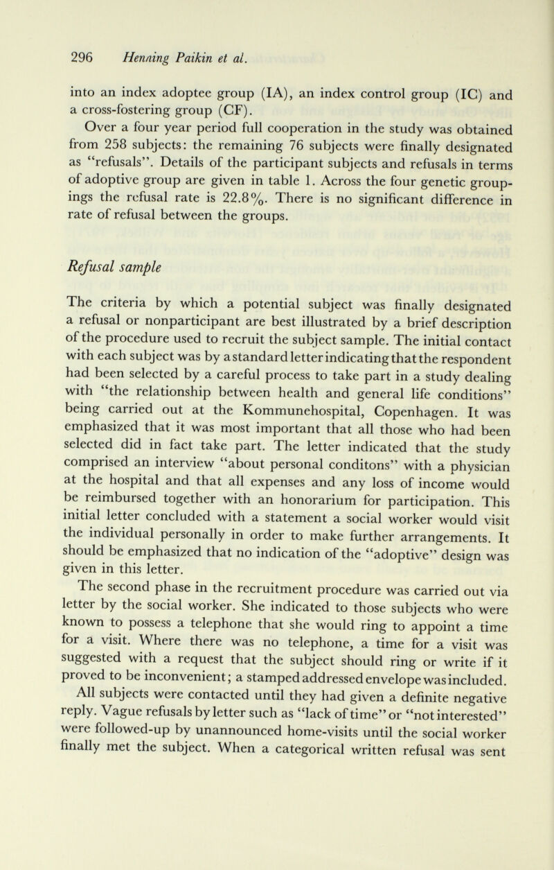 296 Henning Paikin et al. into an index adoptee group (lA), an index control group (IG) and a cross-fostering group (CF). Over a four year period full cooperation in the study was obtained from 258 subjects: the remaining 76 subjects were finally designated as refusals. Details of the participant subjects and refusals in terms of adoptive group are given in table 1. Across the four genetic group¬ ings the refusal rate is 22.8%. There is no significant difference in rate of refusal between the groups. Refusal sample The criteria by which a potential subject was finally designated a refusal or nonparticipant are best illustrated by a brief description of the procedure used to recruit the subject sample. The initial contact with each subject was by a standard letter indicating that the respondent had been selected by a careful process to take part in a study dealing with the relationship between health and general life conditions being carried out at the Kommunehospital, Copenhagen. It was emphasized that it was most important that all those who had been selected did in fact take part. The letter indicated that the study comprised an interview about personal conditons with a physician at the hospital and that all expenses and any loss of income would be reimbursed together with an honorarium for participation. This initial letter concluded with a statement a social worker would visit the individual personally in order to make further arrangements. It should be emphasized that no indication of the adoptive design was given in this letter. The second phase in the recruitment procedure was carried out via letter by the social worker. She indicated to those subjects who were known to possess a telephone that she would ring to appoint a time for a visit. Where there was no telephone, a time for a visit was suggested with a request that the subject should ring or write if it proved to be inconvenient; a stamped addressed envelope was included. All subjects were contacted until they had given a definite negative reply. Vague refusals by letter such as lack of time or not interested were followed-up by unannounced home-visits until the social worker finally met the subject. When a categorical written refusal was sent