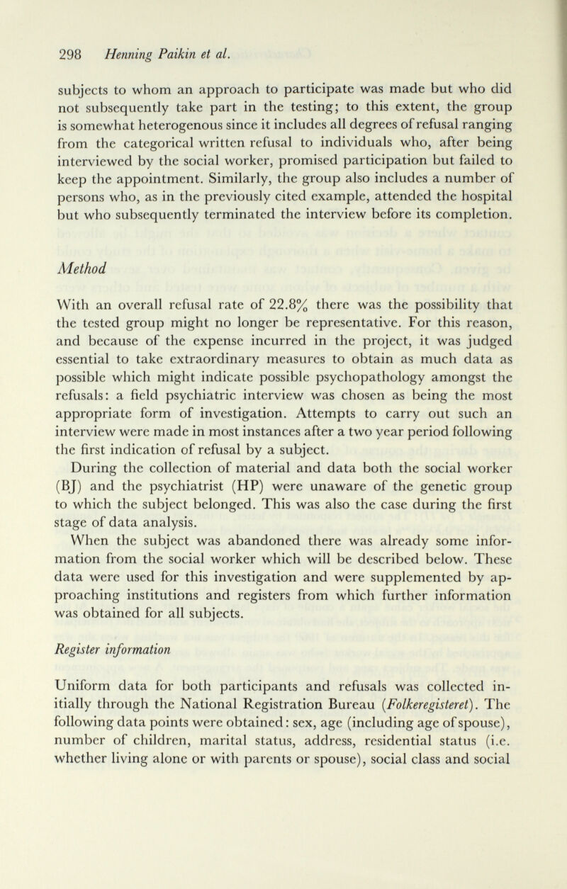 298 Henning Paikin et al. subjects to whom an approach to participate was made but who did not subsequently take part in the testing; to this extent, the group is somewhat heterogenous since it includes all degrees of refusal ranging from the categorical written refusal to individuals who, after being interviewed by the social worker, promised participation but failed to keep the appointment. Similarly, the group also includes a number of persons who, as in the previously cited example, attended the hospital but who subsequently terminated the interview before its completion. Method With an overall refusal rate of 22.8% there was the possibility that the tested group might no longer be representative. For this reason, and because of the expense incurred in the project, it was judged essential to take extraordinary measures to obtain as much data as possible which might indicate possible psychopathology amongst the refusals: a field psychiatric interview was chosen as being the most appropriate form of investigation. Attempts to carry out such an interview were made in most instances after a two year period following the first indication of refusal by a subject. During the collection of material and data both the social worker (BJ) and the psychiatrist (HP) were unaware of the genetic group to which the subject belonged. This was also the case during the first stage of data analysis. When the subject was abandoned there was already some infor¬ mation from the social worker which will be described below. These data were used for this investigation and were supplemented by ap¬ proaching institutions and registers from which further information was obtained for all subjects. Register information Uniform data for both participants and refusals was collected in¬ itially through the National Registration Bureau {Folkeregisteret). The following data points were obtained : sex, age (including age of spouse), number of children, marital status, address, residential status (i.e. whether living alone or with parents or spouse), social class and social