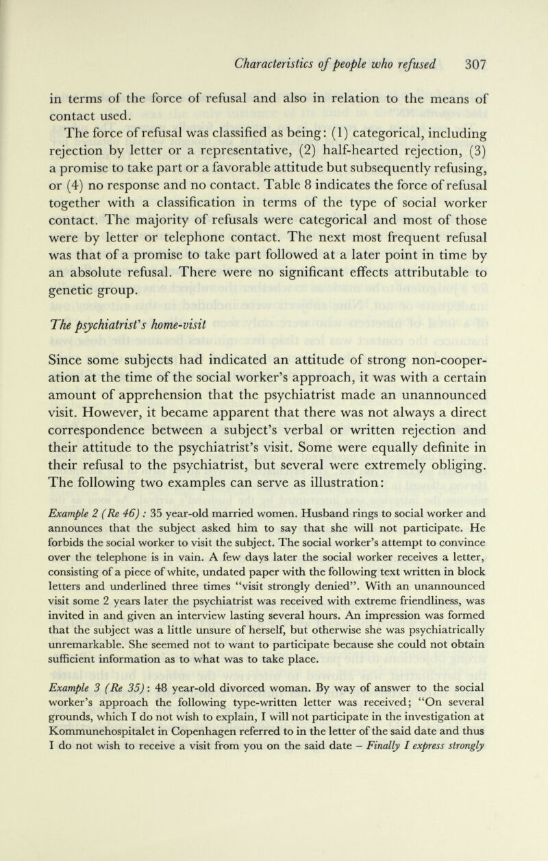 Characteristics of people who refused 307 in terms of the force of refusal and also in relation to the means of contact used. The force of refusal was classified as being: (1) categorical, including rejection by letter or a representative, (2) half-hearted rejection, (3) a promise to take part or a favorable attitude but subsequently refusing, or (4) no response and no contact. Table 8 indicates the force of refusal together with a classification in terms of the type of social worker contact. The majority of refusals were categorical and most of those were by letter or telephone contact. The next most frequent refusal was that of a promise to take part followed at a later point in time by an absolute refusal. There were no significant effects attributable to genetic group. The psychiatrist's home-visit Since some subjects had indicated an attitude of strong non-cooper¬ ation at the time of the social worker's approach, it was with a certain amount of apprehension that the psychiatrist made an unannounced visit. However, it became apparent that there was not always a direct correspondence between a subject's verbal or written rejection and their attitude to the psychiatrist's visit. Some were equally definite in their refusal to the psychiatrist, but several were extremely obliging. The following two examples can serve as illustration: Example 2 (Re 46) : 35 year-old married women. Husband rings to social worker and announces that the subject asked him to say that she will not participate. He forbids the social worker to visit the subject. The social worker's attempt to convince over the telephone is in vain. A few days later the social worker receives a letter, consisting of a piece of white, undated paper with the following text written in block letters and underlined three times visit strongly denied. With an unannounced visit some 2 years later the psychiatrist was received with extreme friendliness, was invited in and given an interview lasting several hours. An impression was formed that the subject was a little unsure of herself, but otherwise she was psychiatrically unremarkable. She seemed not to want to participate because she could not obtain sufficient information as to what was to take place. Example 3 (Re 35) : 48 year-old divorced woman. By way of answer to the social worker's approach the following type-written letter was received; On several grounds, which I do not wish to explain, I will not participate in the investigation at Kommunehospitalet in Copenhagen referred to in the letter of the said date and thus I do not wish to receive a visit from you on the said date — Finally I express strongly