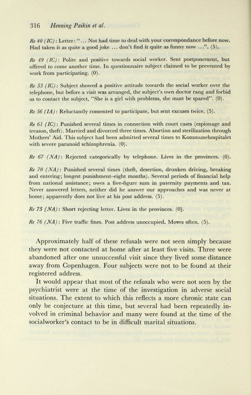 316 Henning Paikin et al. Re 40 (1С) : Letter: ... Not had time to deal with your correspondance before now. Had taken it as quite a good joke ... don't find it quite as funny now ..(5). Re 49 (1С) : Polite and positive towards social worker. Sent postponement, but offered to come another time. In questionnaire subject claimed to be prevented by work from participating. (0). Re 53 (1С) : Subject showed a positive attitude towards the social worker over the telephone, but before a visit was arranged, the subject's own doctor rang and forbid us to contact the subject, She is a girl with problems, she must be spared. (0). Re 56 (1 A) \ Reluctantly consented to participate, but sent excuses twice. (5). Re 61 (1С)'. Punished several times in connection with court cases (espionage and treason, theft). Married and divorced three times. Abortion and sterilization through Mothers' Aid. This subject had been admitted several times to Kommunehospitalet with severe paranoid schizophrenia. (0). Re 67 (NA)'. Rejected categorically by telephone. Lives in the provinces. (0). Re 70 (NA) : Punished several times (theft, desertion, drunken driving, breaking and entering; longest punishment-eight months). Several periods of financial help from national assistance; owes a five-figure sum in paternity payments and tax. Never answered letters, neither did he answer our approaches and was never at home; apparently does not live at his post address. (5). Re 75 (NA) : Short rejecting letter. Lives in the provinces. (0). Re 76 (NA) : Five traffic fines. Post address unoccupied. Moves often. (5). Approximately half of these refusals were not seen simply because they were not contacted at home after at least five visits. Three were abandoned after one unsuccessful visit since they lived some distance away from Copenhagen. Four subjects were not to be found at their registered address. It would appear that most of the refusals who were not seen by the psychiatrist were at the time of the investigation in adverse social situations. The extent to which this reñects a more chronic state can only be conjecture at this time, but several had been repeatedly in¬ volved in criminal behavior and many were found at the time of the socialworker's contact to be in difficult marital situations.