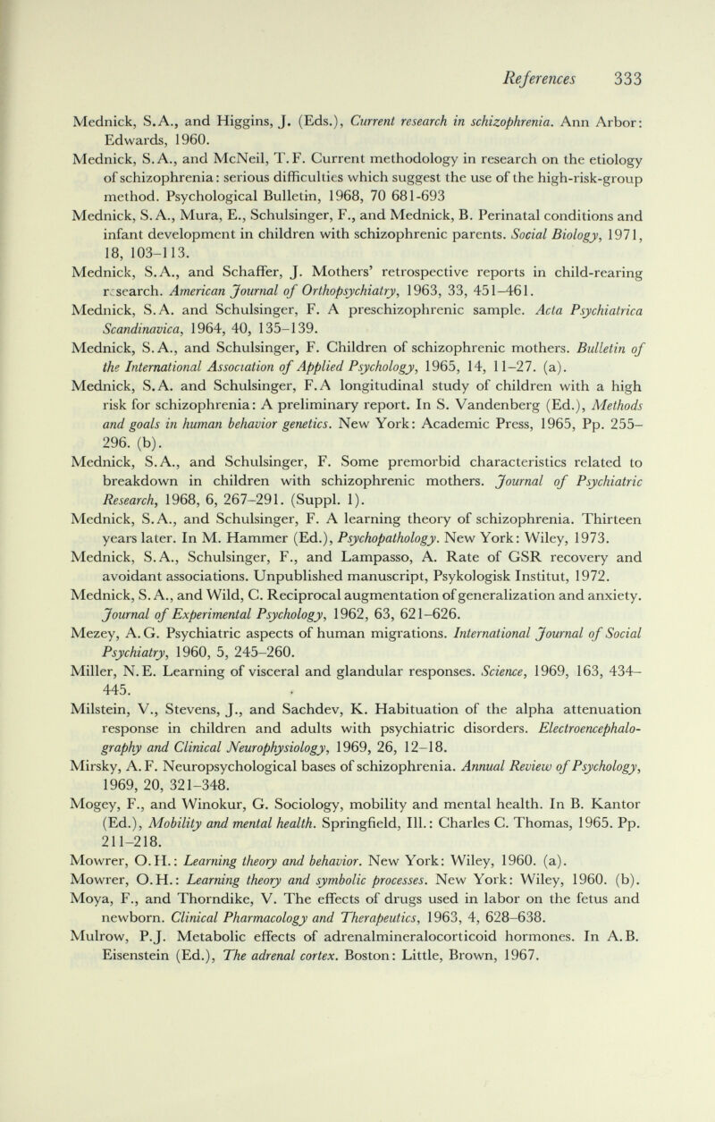 References 333 Mednick, S.A., and Higgins, J. (Eds.), Current research in schizophrenia. Ann Arbor: Edwards, I960. Mednick, S.A., and McNeil, T.F. Current methodology in research on the etiology of schizophrenia : serious difficulties which suggest the use of the high-risk-group method. Psychological Bulletin, 1968, 70 681-693 Mednick, S.A., Mura, E., Schulsinger, F., and Mednick, В. Perinatal conditions and infant development in children with schizophrenic parents. Social Biology, 1971, 18, 103-113. Mednick, S.A., and Schaffer, J. Mothers' retrospective reports in child-rearing research. American Journal of Orthopsychiatry, 1963, 33, 451-461. Mednick, S.A. and Schulsinger, F. A preschizophrenic sample. Acta Psychiatrica Scandinavica, 1964, 40, 135-139. Mednick, S.A., and Schulsinger, F. Children of schizophrenic mothers. Bulletin of the International Association of Applied Psychology, 1965, 14, 11-27. (a). Mednick, S.A. and Schulsinger, F.A longitudinal study of children with a high risk for schizophrenia: A preliminary report. In S. Vandenberg (Ed.), Methods and goals in human behavior genetics. New York: Academic Press, 1965, Pp. 255- 296. (b). Mednick, S.A., and Schulsinger, F. Some premorbid characteristics related to breakdown in children with schizophrenic mothers. Journal of Psychiatric Research, 1968, 6, 267-291. (Suppl. 1). Mednick, S.A., and Schulsinger, F. A learning theory of schizophrenia. Thirteen years later. In M. Hammer (Ed.), Psychopathology. New York: Wiley, 1973. Mednick, S.A., Schulsinger, F., and Lampasso, A. Rate of GSR recovery and avoidant associations. Unpublished manuscript, Psykologisk Institut, 1972. Mednick, S.A., and Wild, C. Reciprocal augmentation of generalization and anxiety. Journal of Experimental Psychology, 1962, 63, 621-626. Mezey, A. G. Psychiatric aspects of human migrations. International Journal of Social Psychiatry, 1960, 5, 245-260. Miller, N. E. Learning of visceral and glandular responses. Science, 1969, 163, 434- 445. Milstein, v., Stevens, J., and Sachdev, K. Habituation of the alpha attenuation response in children and adults with psychiatric disorders. Electroencephalo¬ graphy and Clinical Neurophysiology, 1969, 26, 12-18. Mirsky, A. F. Neuropsychological bases of schizophrenia. Annual Review of Psychology, 1969, 20, 321-348. Mogey, F., and Winokur, G. Sociology, mobility and mental health. In B. Kantor (Ed.), Mobility and mental health. Springfield, 111.: Charles C. Thomas, 1965. Pp. 211-218. Mowrer, O.H. : Learning theory and behavior. New York: Wiley, 1960. (a). Mowrer, O.H.: Learning theory and symbolic processes. New York: Wiley, 1960. (b). Moya, F., and Thorndike, V. The effects of drugs used in labor on the fetus and newborn. Clinical Pharmacology and Therapeutics, 1963, 4, 628-638. Mulrow, P.J. Metabolic effects of adrenalmineralocorticoid hormones. In A.B. Eisenstein (Ed.), The adrenal cortex. Boston: Little, Brown, 1967.