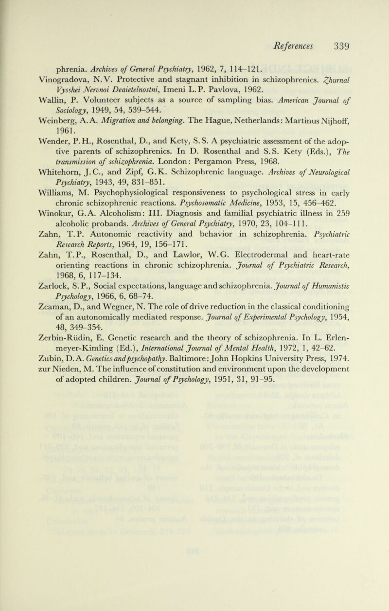 Rejer enees 339 phrenia. Archives of General Psychiatry, 1962, 7, 114-121. Vinogradova, N.V. Protective and stagnant inhibition in schizophrenics, ^hurnal Vysshei JVervnoi Deaietelnostni, Imeni L. P. Pavlova, 1962. Wallin, P. Volunteer subjects as a source of sampling bias. American Journal of Sociology, 1949, 54, 539-544. Weinberg, A.A. Migration and belonging. The Hague, Netherlands: Martinus NijhofF, 1961. Wender, P. H., Rosenthal, D., and Kety, S.S. A psychiatric assessment of the adop¬ tive parents of schizophrenics. In D. Rosenthal and S.S. Kety (Eds.), The transmission of schizophrenia. London: Pergamon Press, 1968. Whitehorn, J. C., and Zipf, G. K. Schizophrenic language. Archives of Neurological Psychiatry, 1943, 49, 831-851. Williams, M. Psychophysiological responsiveness to psychological stress in early chronic schizophrenic reactions. Psychosomatic Medicine, 1953, 15, 456-462. Winokur, G.A. Alcoholism: III. Diagnosis and familial psychiatric illness in 259 alcoholic probands. Archives of General Psychiatry, 1970, 23, 104-111. Zahn, T. P. Autonomic reactivity and behavior in schizophrenia. Psychiatric Research Reports, 1964, 19, 156-171. Zahn, T. P., Rosenthal, D., and Lawlor, W. G. Electrodermal and heart-rate orienting reactions in chronic schizophrenia. Journal of Psychiatric Research, 1968, 6, 117-134. Zarlock, S. P., Social expectations, language and schizophrenia. Journal of Humanistic Psychology, 1966, 6, 68-74. Zeaman, D., and Wegner, N. The role of drive reduction in the classical conditioning of an autonomically mediated response. Journal of Experimental Psychology, 1954, 48, 349-354. Zerbin-Riidin, E. Genetic research and the theory of schizophrenia. In L. Erlen- meyer-Kimling (Ed.), International Journal of Mental Health, 1972, 1, 42-62. Zubin, D. A. Genetics and psychopathy. Baltimore : John Hopkins University Press, 1974. zur Nieden, M. The influence of constitution and environment upon the development of adopted children. Journal of Psychology, 1951, 31, 91-95.