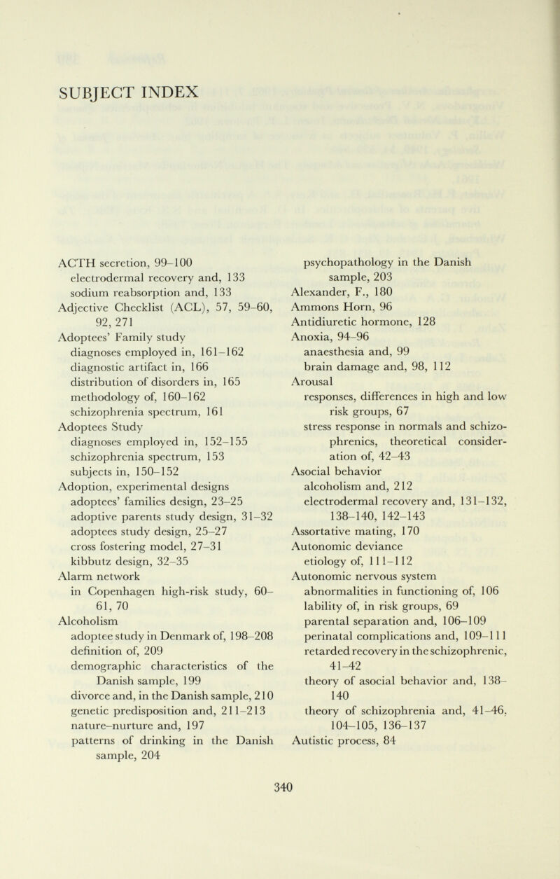 SUBJECT INDEX ACTH secretion, 99-100 electrodermal recovery and, 133 sodium reabsorption and, 133 Adjective Checklist (ACL), 57, 59-60, 92, 271 Adoptees' Family study diagnoses employed in, 161-162 diagnostic artifact in, 166 distribution of disorders in, 165 methodology of, 160-162 schizophrenia spectrum, 161 Adoptees Study diagnoses employed in, 152-155 schizophrenia spectrum, 153 subjects in, 150-152 Adoption, experimental designs adoptees' families design, 23-25 adoptive parents study design, 31-32 adoptees study design, 25-27 cross fostering model, 27-31 kibbutz design, 32-35 Alarm network in Copenhagen high-risk study, 60- 61, 70 Alcoholism adoptee study in Denmark of, 198-208 definition of, 209 demographic characteristics of the Danish sample, 199 divorce and, in the Danish sample, 210 genetic predisposition and, 211-213 nature-nurture and, 197 patterns of drinking in the Danish sample, 204 psychopathology in the Danish sample, 203 Alexander, F., 180 Ammons Horn, 96 Antidiuretic hormone, 128 Anoxia, 94-96 anaesthesia and, 99 brain damage and, 98, 112 Arousal responses, differences in high and low risk groups, 67 stress response in normals and schizo¬ phrenics, theoretical consider¬ ation of, 42-43 Asocial behavior alcoholism and, 212 electrodermal recovery and, 131-132, 138-140, 142-143 Assortative mating, 170 Autonomic deviance etiology of, 111-112 Autonomic nervous system abnormalities in functioning of, 106 lability of, in risk groups, 69 parental separation and, 106-109 perinatal complications and, 109-111 retarded recovery in the schizophrenic, 41-42 theory of asocial behavior and, 138- 140 theory of schizophrenia and, 41-46. 104-105, 136-137 Autistic process, 84 340