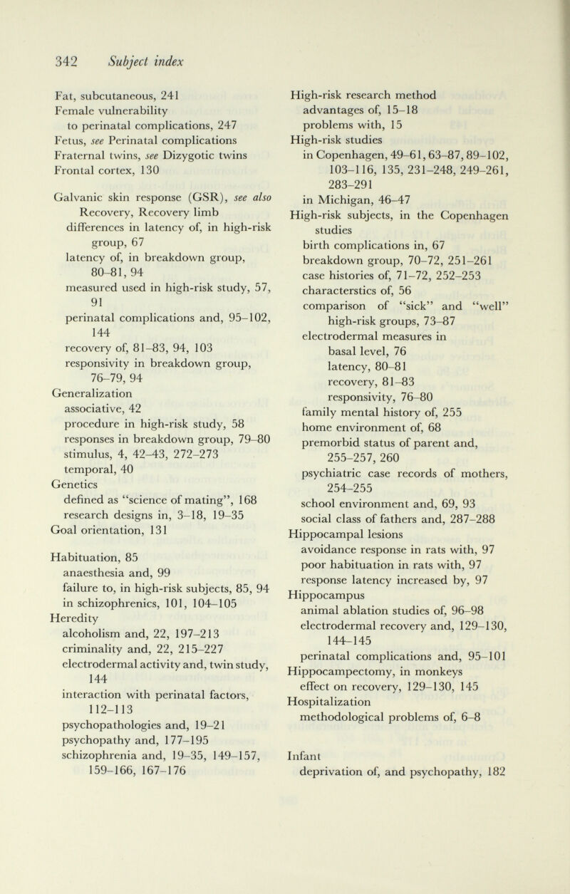 342 Subject index Fat, subcutaneous, 241 Female vulnerability to perinatal complications, 247 Fetus, see Perinatal complications Fraternal twins, see Dizygotic twins Frontal cortex, 130 Galvanic skin response (GSR), see also Recovery, Recovery limb differences in latency of, in high-risk group, 67 latency of, in breakdown group, 80-81, 94 measured used in high-risk study, 57, 91 perinatal complications and, 95-102, 144 recovery of, 81-83, 94, 103 responsivity in breakdown group, 76-79, 94 Generalization associative, 42 procedure in high-risk study, 58 responses in breakdown group, 79-80 stimulus, 4, 42-43, 272-273 temporal, 40 Genetics defined as science of mating, 168 research designs in, 3-18, 19-35 Goal orientation, 131 Habituation, 85 anaesthesia and, 99 failure to, in high-risk subjects, 85, 94 in schizophrenics, 101, 104-105 Heredity alcoholism and, 22, 197-213 criminality and, 22, 215-227 electrodermal activity and, twin study, 144 interaction with perinatal factors, 112-113 psychopathologies and, 19-21 psychopathy and, 177-195 schizophrenia and, 19-35, 149-157, 159-166, 167-176 High-risk research method advantages of, 15-18 problems with, 15 High-risk studies in Copenhagen, 49-61,63-87,89-102, 103-116, 135, 231-248, 249-261, 283-291 in Michigan, 46-47 High-risk subjects, in the Copenhagen studies birth complications in, 67 breakdown group, 70-72, 251-261 case histories of, 71-72, 252-253 characterstics of, 56 comparison of sick and well high-risk groups, 73-87 electrodermal measures in basal level, 76 latency, 80-81 recovery, 81-83 responsivity, 76-80 family mental history of, 255 home environment of, 68 premorbid status of parent and, 255-257, 260 psychiatric case records of mothers, 254-255 school environment and, 69, 93 social class of fathers and, 287-288 Hippocampal lesions avoidance response in rats with, 97 poor habituation in rats with, 97 response latency increased by, 97 Hippocampus animal ablation studies of, 96-98 electrodermal recovery and, 129-130, 144-145 perinatal complications and, 95-101 Hippocampectomy, in monkeys effect on recovery, 129-130, 145 Hospitalization methodological problems of, 6-8 Infant deprivation of, and psychopathy, 182