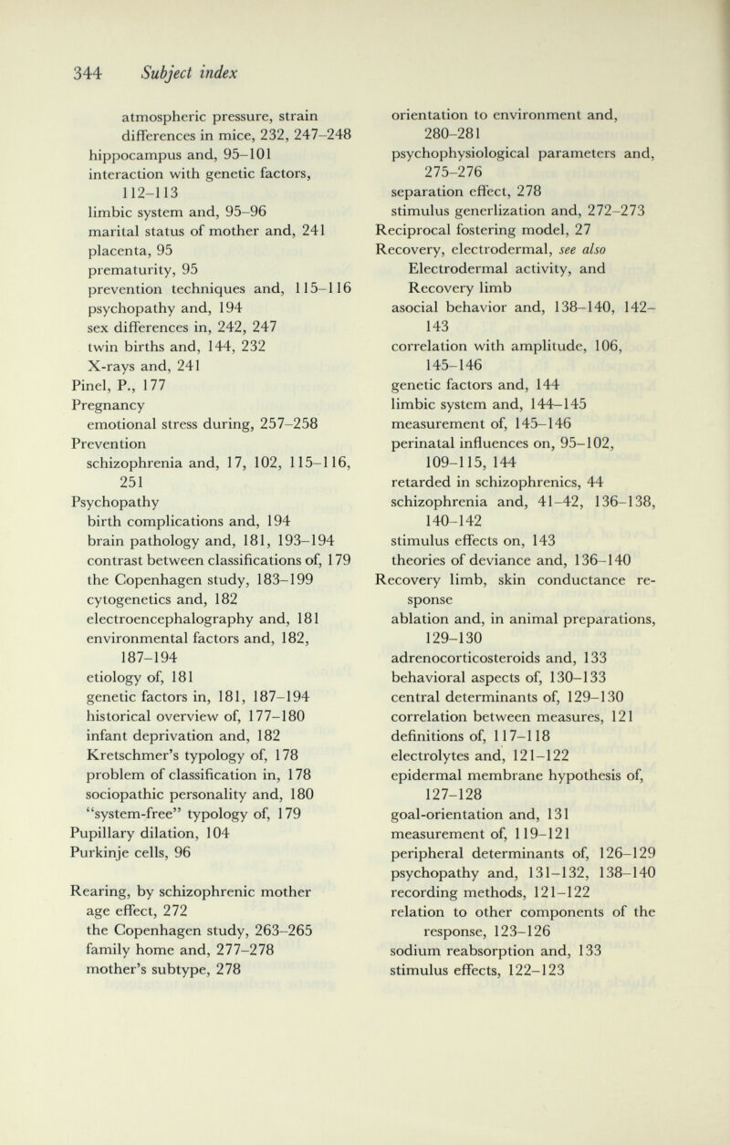 344 Subject index atmospheric pressure, strain differences in mice, 232, 247-248 hippocampus and, 95-101 interaction with genetic factors, 112-113 limbic system and, 95-96 marital status of mother and, 241 placenta, 95 prematurity, 95 prevention techniques and, 115-116 psychopathy and, 194 sex differences in, 242, 247 twin births and, 144, 232 X-rays and, 241 Pinel, P., 177 Pregnancy emotional stress during, 257-258 Prevention schizophrenia and, 17, 102, 115-116, 251 Psychopathy birth complications and, 194 brain pathology and, 181, 193-194 contrast between classifications of, 179 the Copenhagen study, 183-199 cytogenetics and, 182 electroencephalography and, 181 environmental factors and, 182, 187-194 etiology of, 181 genetic factors in, 181, 187-194 historical overview of, 177-180 infant deprivation and, 182 Kretschmer's typology of, 178 problem of classification in, 178 sociopathic personality and, 180 system-free typology of, 179 Pupillary dilation, 104 Purkinje cells, 96 Rearing, by schizophrenic mother age effect, 272 the Copenhagen study, 263-265 family home and, 277-278 mother's subtype, 278 orientation to environment and, 280-281 psychophysiological parameters and, 275-276 separation effect, 278 stimulus generlization and, 272-273 Reciprocal fostering model, 27 Recovery, elcctrodermal, see also Electrodermal activity, and Recovery limb asocial behavior and, 138-140, 142- 143 correlation with amplitude, 106, 145-146 genetic factors and, 144 limbic system and, 144-145 measurement of, 145-146 perinatal influences on, 95-102, 109-115, 144 retarded in schizophrenics, 44 schizophrenia and, 41-42, 136-138, 140-142 stimulus effects on, 143 theories of deviance and, 136-140 Recovery limb, skin conductance re¬ sponse ablation and, in animal preparations, 129-130 adrenocorticosteroids and, 133 behavioral aspects of, 130-133 central determinants of, 129-130 correlation between measures, 121 definitions of, 117-118 electrolytes and, 121-122 epidermal membrane hypothesis of, 127-128 goal-orientation and, 131 measurement of, 119-121 peripheral determinants of, 126-129 psychopathy and, 131-132, 138-140 recording methods, 121-122 relation to other components of the response, 123-126 sodium reabsorption and, 133 stimulus effects, 122-123