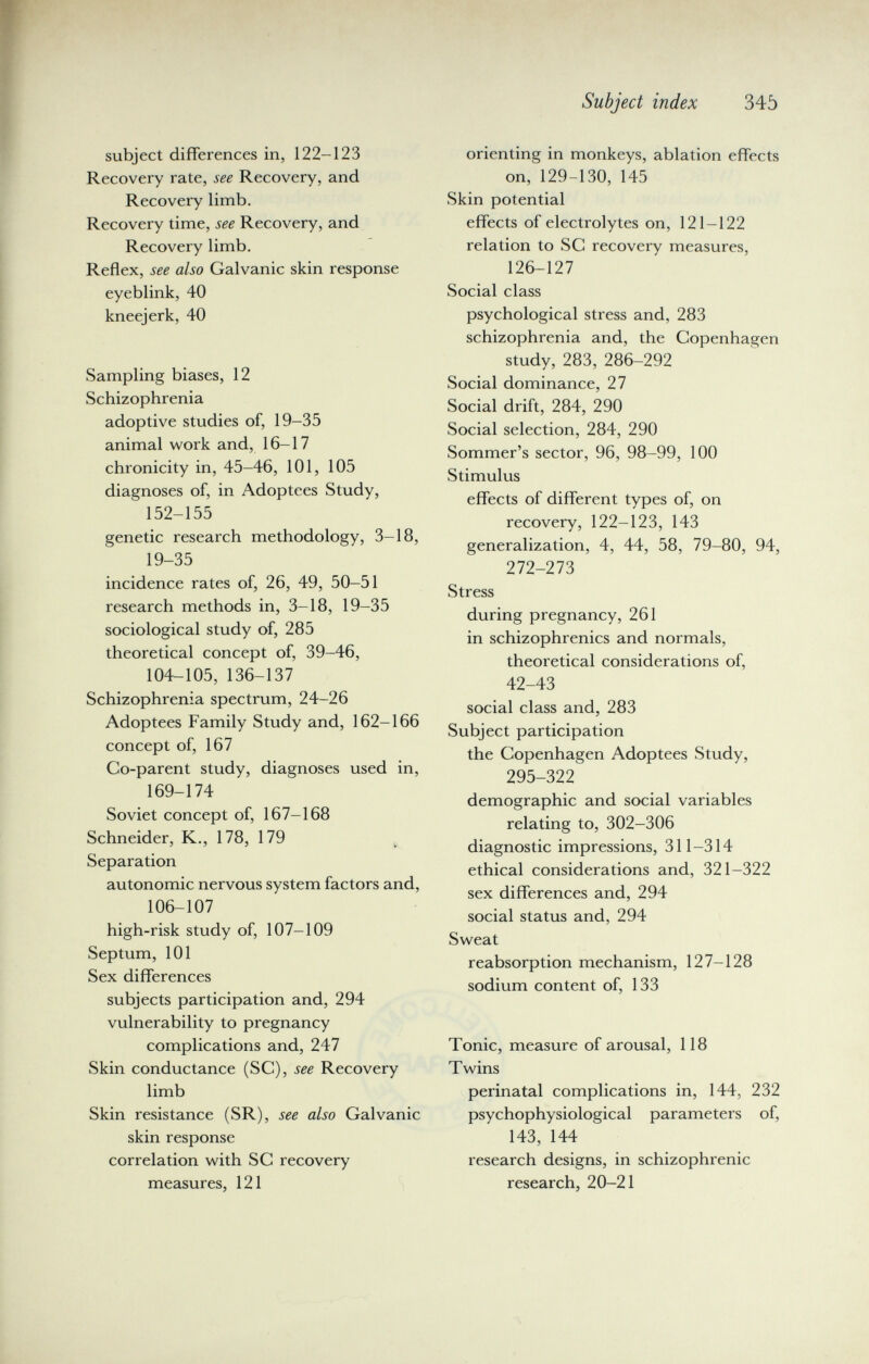 Subject index 345 subject differences in, 122-123 Recovery rate, see Recovery, and Recovery limb. Recovery time, see Recovery, and Recovery limb. Reflex, see also Galvanic skin response eyeblink, 40 kneejerk, 40 Sampling biases, 12 Schizophrenia adoptive studies of, 19-35 animal work and, 16-17 chronicity in, 45-46, 101, 105 diagnoses of, in Adoptees Study, 152-155 genetic research methodology, 3-18, 19-35 incidence rates of, 26, 49, 50-51 research methods in, 3-18, 19—35 sociological study of, 285 theoretical concept of, 39-46, 104-105, 136-137 Schizophrenia spectrum, 24-26 Adoptees Family Study and, 162-166 concept of, 167 Co-parent study, diagnoses used in, 169-174 Soviet concept of, 167-168 Schneider, K., 178, 179 Separation autonomic nervous system factors and, 106-107 high-risk study of, 107-109 Septum, 101 Sex differences subjects participation and, 294 vulnerability to pregnancy complications and, 247 Skin conductance (SC), see Recovery limb Skin resistance (SR), see also Galvanic skin response correlation with SC recovery measures, 121 orienting in monkeys, ablation effects on, 129-130, 145 Skin potential effects of electrolytes on, 121-122 relation to SC recovery measures, 126-127 Social class psychological stress and, 283 schizophrenia and, the Copenhagen study, 283, 286-292 Social dominance, 27 Social drift, 284, 290 Social selection, 284, 290 Sommer's sector, 96, 98-99, 100 Stimulus effects of different types of, on recovery, 122-123, 143 generalization, 4, 44, 58, 79-80, 94, 272-273 Stress during pregnancy, 261 in schizophrenics and normals, theoretical considerations of, 42-43 social class and, 283 Subject participation the Copenhagen Adoptees Study, 295-322 demographic and social variables relating to, 302-306 diagnostic impressions, 311-314 ethical considerations and, 321-322 sex differences and, 294 social status and, 294 Sweat reabsorption mechanism, 127-128 sodium content of, 133 Tonic, measure of arousal, 118 Twins perinatal complications in, 144, 232 psychophysiological parameters of, 143, 144 research designs, in schizophrenic research, 20-21