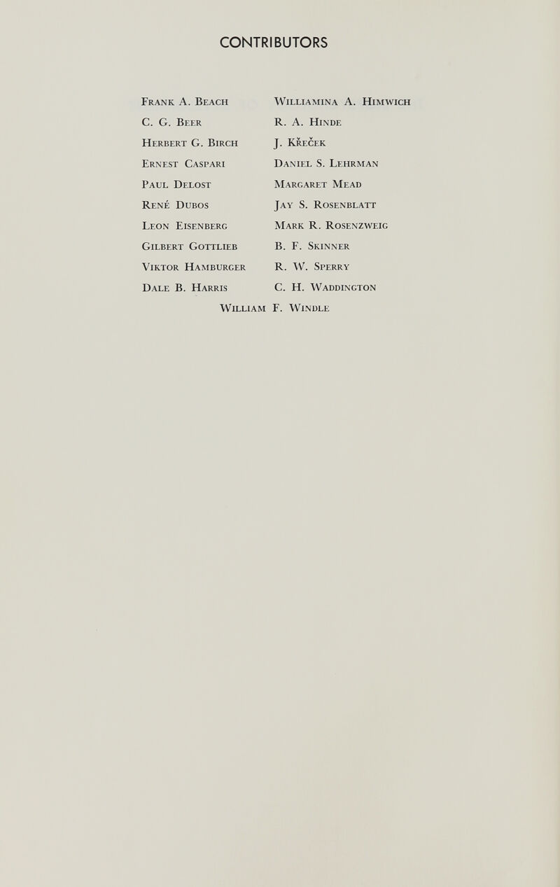 CONTRIBUTORS Frank A. Beach C. G. Beer Herbert G. Birch Ernest Caspari Paul Delost René Dubos Leon Eisenberg Gilbert Gottlieb Viktor Hamburger Dale B. Harris William Williamina A. Himwich R. A. Hinde J. Krecek Daniel S. Lehrman Margaret Mead Jay S. Rosenblatt Mark R. Rosenzweig B. F. Skinner R. W. Sperry C. H. Waddington F. Windle