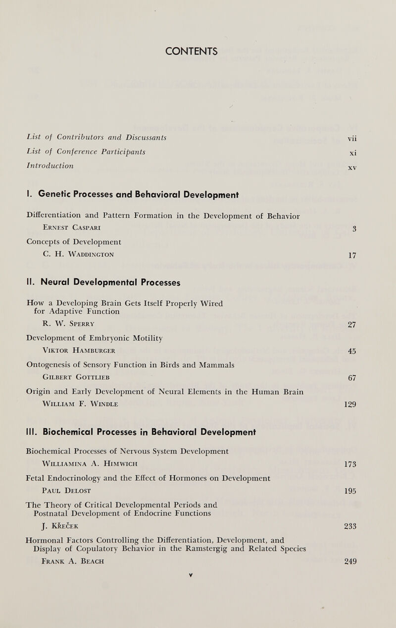 CONTENTS List of Contributors and Discussants List of Conference Participants Introduction I. Genetic Processes and Behavioral Development Differentiation and Pattern Formation in the Development of Behavior Ernest Caspari Concepts of Development C. H. Waddington II. Neural Developmental Processes How a Developing Brain Gets Itself Properly Wired for Adaptive Function R. W. Sperry Development of Embryonic Motility Viktor Hamburger Ontogenesis of Sensory Function in Birds and Mammals Gilbert Gottlieb Origin and Early Development of Neural Elements in the Human Brain William F. Windle III. Biochemical Processes in Behavioral Development Biochemical Processes of Nervous System Development Williamina A. Himwich Fetal Endocrinology and the Effect of Hormones on Development Paul Delost The Theory of Critical Developmental Periods and Postnatal Development of Endocrine Functions J. Krecek Hormonal Factors Controlling the Differentiation, Development, and Display of Copulatory Behavior in the Ramstergig and Related Species Frank A. Beach