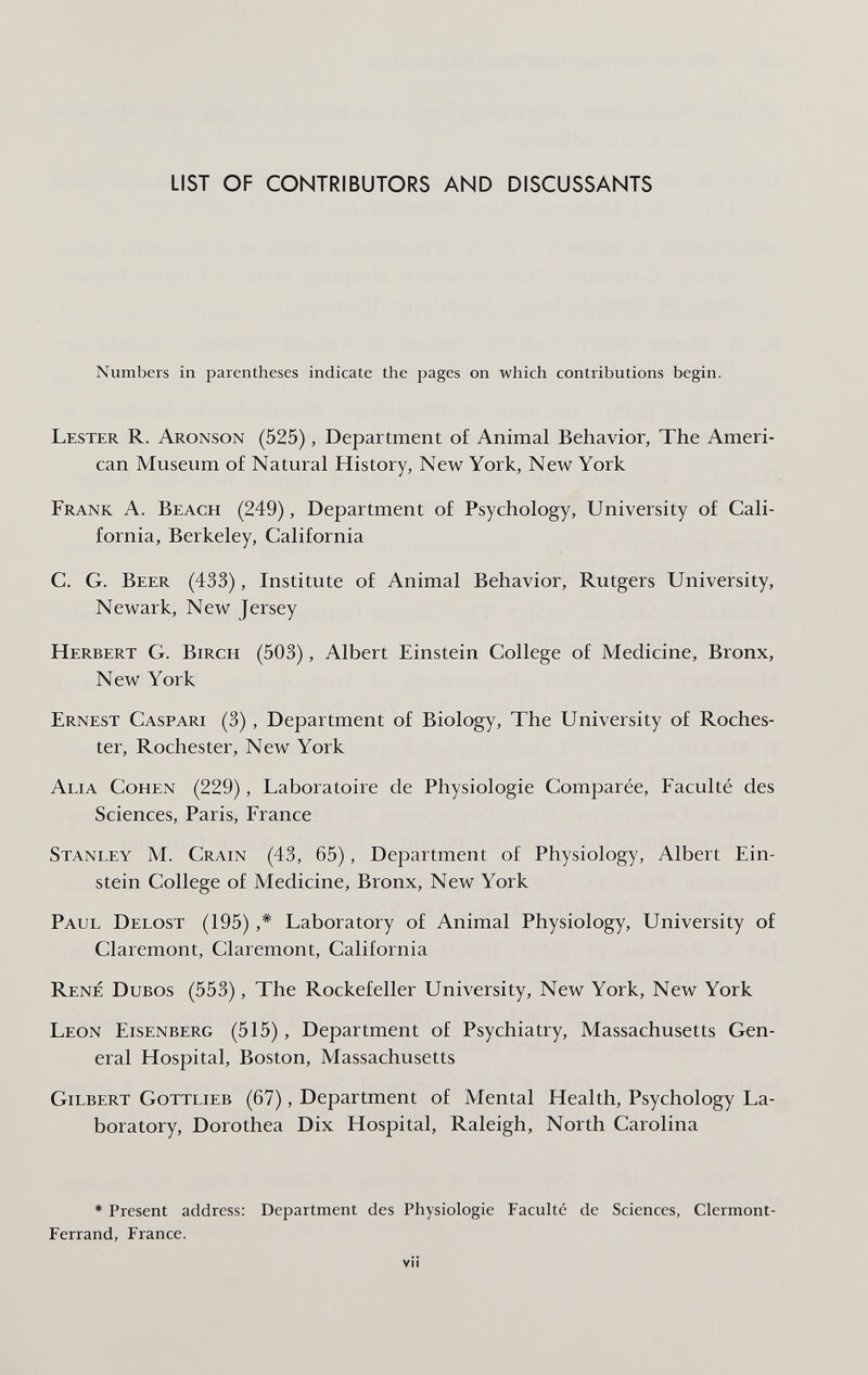 LIST OF CONTRIBUTORS AND DISCUSSANTS Numbers in parentheses indicate the pages on which contributions begin. Lester R. Aronson (525), Depai tment of Animal Behavior, The Ameri¬ can Museum of Natural History, New York, New York Frank A. Beach (249), Department of Psychology, University of Cali¬ fornia, Berkeley, California C. G. Beer (433), Institute of Animal Behavior, Rutgers University, Newark, New Jersey Herbert G. Birch (503), Albert Einstein College of Medicine, Bronx, New York Ernest Caspari (3), Department of Biology, The University of Roches¬ ter, Rochester, New York Alia Cohen (229), Laboratoire de Physiologie Comparée, Faculté des Sciences, Paris, France Stanley M. Crain (43, 65), Department of Physiology, Albert Ein¬ stein College of Medicine, Bronx, New York Paul Delost (195) ,* Laboratory of Animal Physiology, University of Claremont, Claremont, California René Dubos (553), The Rockefeller University, New York, New York Leon Eisenberg (515), Department of Psychiatry, Massachusetts Gen¬ eral Hospital, Boston, Massachusetts Gilbert Gottlieb (67), Department of Mental Health, Psychology La¬ boratory, Dorothea Dix Hospital, Raleigh, North Carolina * Present address: Department des Physiologie Faculté de Sciences, Clermont- Ferrand, France. vii