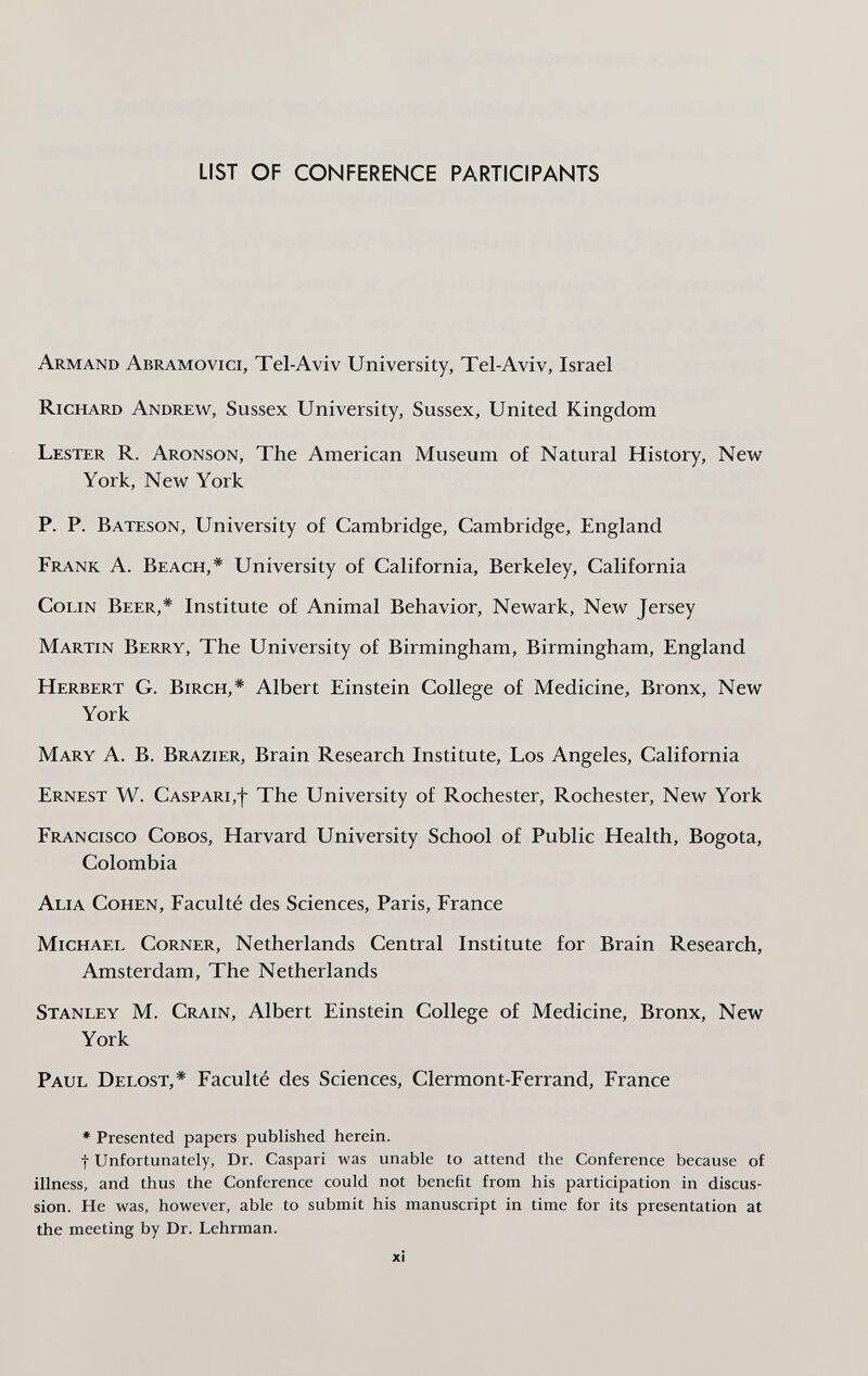 LIST OF CONFERENCE PARTICIPANTS Armand Abramovici, Tel-Aviv University, Tel-Aviv, Israel Richard Andrew, Sussex University, Sussex, United Kingdom Lester R. Aronson, The American Museum of Natural History, New York, New York P. P. Bateson, University of Cambridge, Cambridge, England Frank A. Beach,* University of California, Berkeley, California Colin Beer,* Institute of Animal Behavior, Newark, New Jersey Martin Berry, The University of Birmingham, Birmingham, England Herbert G. Birch,* Albert Einstein College of Medicine, Bronx, New York Mary A. B. Brazier, Brain Research Institute, Los Angeles, California Ernest W. Caspari,-}- The University of Rochester, Rochester, New York Francisco Cobos, Harvard University School of Public Health, Bogota, Colombia Alia Cohen, Faculté des Sciences, Paris, France Michael Corner, Netherlands Central Institute for Brain Research, Amsterdam, The Netherlands Stanley M. Crain, Albert Einstein College of Medicine, Bronx, New York Paul Delost,* Faculté des Sciences, Clermont-Ferrand, France * Presented papers published herein. t Unfortunately, Dr. Caspari was unable to attend the Conference because of illness, and thus the Conference could not benefit from his participation in discus¬ sion. He was, however, able to submit his manuscript in time for its presentation at the meeting by Dr. Lehrman. xi