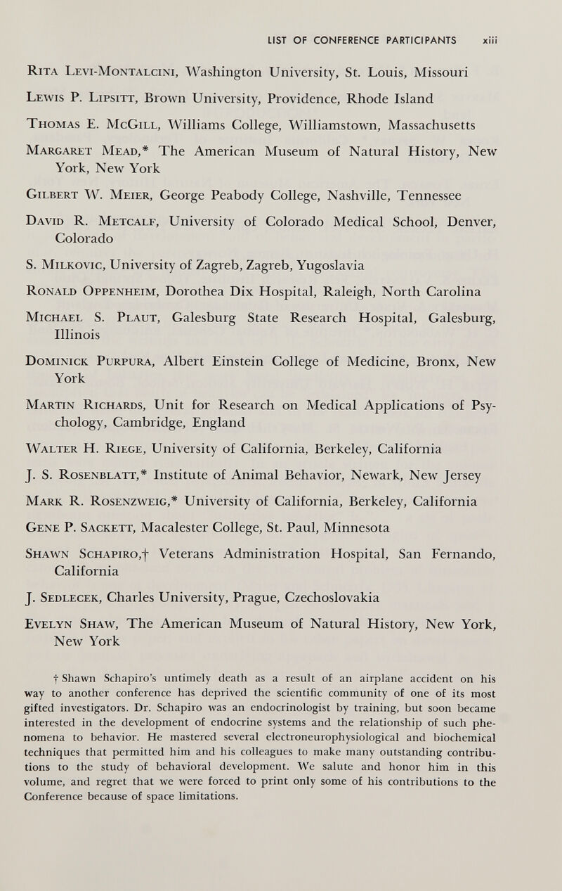 LIST OF CONFERENCE PARTICIPANTS xiii Rita Levi-Montalcini, Washington University, St. Louis, Missouri Lewis P. Lipsitt, Brown University, Providence, Rhode Island Thomas E. McGill, Williams College, Williamstown, Massachusetts Margaret Mead,* The American Museum of Natural History, New York, New York Gilbert W. Meier, George Peabody College, Nashville, Tennessee David R. Metcalf, University of Colorado Medical School, Denver, Colorado S. MiLKOVic, University of Zagreb, Zagreb, Yugoslavia Ronald Oppenheim, Dorothea Dix Hospital, Raleigh, North Carolina Michael S. Plaut, Galesburg State Research Hospital, Galesburg, Illinois Dominick Purpura, Albert Einstein College of Medicine, Bronx, New York Martin Richards, Unit for Research on Medical Applications of Psy¬ chology, Cambridge, England Walter H. Riege, University of California, Berkeley, California J. S. Rosenblatt,* Institute of Animal Behavior, Newark, New Jersey Mark R. Rosenzweig,* University of California, Berkeley, California Gene P. Sackett, Macalester College, St. Paul, Minnesota Shawn Schapiro,-)- Veterans Administration Hospital, San Fernando, California J. Sedlecek, Charles University, Prague, Czechoslovakia Evelyn Shaw, The American Museum of Natural History, New York, New York t Shawn Schapiro's untimely death as a result of an airplane accident on his way to another conference has deprived the scientific community of one of its most gifted investigators. Dr. Schapiro was an endocrinologist by training, but soon became interested in the development of endocrine systems and the relationship of such phe¬ nomena to behavior. He mastered several electroneurophysiological and biochemical techniques that permitted him and his colleagues to make many outstanding contribu¬ tions to the study of behavioral development. We salute and honor him in this volume, and regret that we were forced to print only some of his contributions to the Conference because of space limitations.