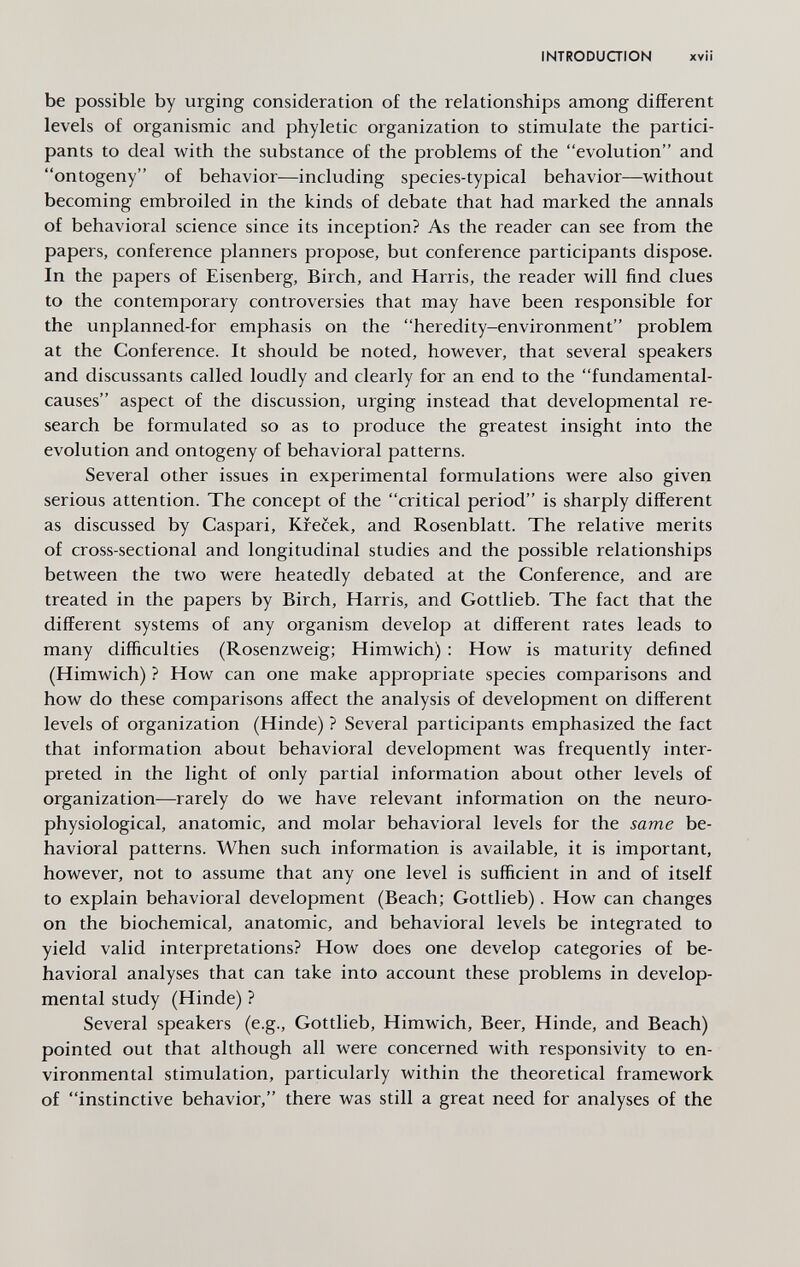 INTRODUCTION xvil be possible by urging consideration of the relationships among different levels of organismic and phyletic organization to stimulate the partici¬ pants to deal with the substance of the problems of the evolution and ontogeny of behavior—including species-typical behavior—without becoming embroiled in the kinds of debate that had marked the annals of behavioral science since its inception? As the reader can see from the papers, conference planners propose, but conference participants dispose. In the papers of Eisenberg, Birch, and Harris, the reader will find clues to the contemporary controversies that may have been responsible for the unplanned-for emphasis on the heredity-environment problem at the Conference. It should be noted, however, that several speakers and discussants called loudly and clearly for an end to the fundamental- causes aspect of the discussion, urging instead that developmental re¬ search be formulated so as to produce the greatest insight into the evolution and ontogeny of behavioral patterns. Several other issues in experimental formulations were also given serious attention. The concept of the critical period is sharply different as discussed by Caspari, Krecek, and Rosenblatt. The relative merits of cross-sectional and longitudinal studies and the possible relationships between the two were heatedly debated at the Conference, and are treated in the papers by Birch, Harris, and Gottlieb. The fact that the different systems of any organism develop at different rates leads to many difficulties (Rosenzweig; Himwich) : How is maturity defined (Himwich) ? How can one make appropriate species comparisons and how do these comparisons affect the analysis of development on different levels of organization (Hinde) ? Several participants emphasized the fact that information about behavioral development was frequently inter¬ preted in the light of only partial information about other levels of organization—rarely do we have relevant information on the neuro- physiological, anatomic, and molar behavioral levels for the same be¬ havioral patterns. When such information is available, it is important, however, not to assume that any one level is sufficient in and of itself to explain behavioral development (Beach; Gottlieb). How can changes on the biochemical, anatomic, and behavioral levels be integrated to yield valid interpretations? How does one develop categories of be¬ havioral analyses that can take into account these problems in develop¬ mental study (Hinde) ? Several speakers (e.g., Gottlieb, Himwich, Beer, Hinde, and Beach) pointed out that although all were concerned with responsivity to en¬ vironmental stimulation, particularly within the theoretical framework of instinctive behavior, there was still a great need for analyses of the