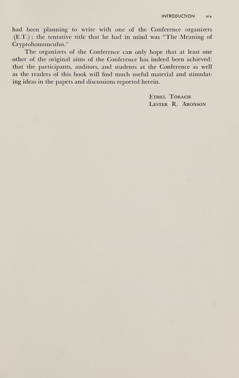 INTRODUaiON xìx had been planning to write with one of the Conference organizers (E.T.) ; the tentative title that he had in mind was The Meaning of Cryptohomunculus. The organizers of the Conference can only hope that at least one other of the original aims of the Conference has indeed been achieved: that the participants, auditors, and students at the Conference as well as the readers of this book will find much useful material and stimulat¬ ing ideas in the papers and discussions reported herein. Ethel Tobach Lester R. Aronson