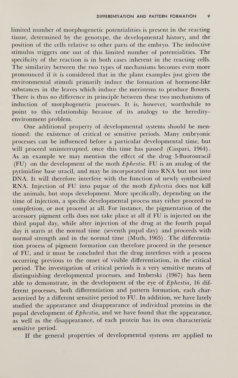 DIFFERENTIATION AND PATTERN FORMATION 9 limited number of morphogenetic potentialities is present in the reacting tissue, determined by the genotype, the developmental history, and the position of the cells relative to other parts of the embryo. The inductive stimulus triggers one out of this limited number of potentialities. The specificity of the reaction is in both cases inherent in the reacting cells. The similarity between the two types of mechanisms becomes even more pronounced if it is considered that in the plant examples just given the environmental stimuli primarily induce the formation of hormone-like substances in the leaves which induce the meristems to produce flowers. There is thus no difference in principle between these two mechanisms of induction of morphogenetic processes. It is, however, worthwhile to point to this relationship because of its analogy to the heredity- environment problem. One additional property of developmental systems should be men¬ tioned: the existence of critical or sensitive periods. Many embryonic processes can be influenced before a particular developmental time, but will proceed uninterrupted, once this time has passed (Caspari, 1964). As an example we may mention the effect of the drug 5-fluorouracil (FU) on the development of the moth Ephestia. FU is an analog of the pyrimidine base uracil, and may be incorporated into RNA but not into DNA. It will therefore interfere with the function of newly synthesized RNA. Injection of FU into pupae of the moth Ephestia does not kill the animals, but stops development. More specifically, depending on the time of injection, a specific developmental process may either proceed to completion, or not proceed at all. For instance, the pigmentation of the accessory pigment cells does not take place at all if FU is injected on the third pupal day, while after injection of the drug at the fourth pupal day it starts at the normal time (seventh pupal day) and proceeds with normal strength and in the normal time (Muth, 1965). The differentia¬ tion process of pigment formation can therefore proceed in the presence of FU, and it must be concluded that the drug interferes with a process occurring previous to the onset of visible differentiation, in the critical period. The investigation of critical periods is a very sensitive means of distinguishing developmental processes, and Imberski (1967) has been able to demonstrate, in the development of the eye of Ephestia, 16 dif¬ ferent processes, both differentiation and pattern formation, each char¬ acterized by a different sensitive period to FU. In addition, we have lately studied the appearance and disappearance of individual proteins in the pupal development of Ephestia, and we have found that the appearance, as well as the disappearance, of each protein has its own characteristic sensitive period. If the general properties of developmental systems are applied to