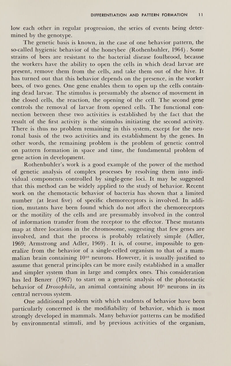 DIFFERENTIATION AND PATTERN FORMATION 11 low each other in regular progression, the series of events being deter¬ mined by the genotype. The genetic basis is known, in the case of one behavior pattern, the so-called hygienic behavior of the honeybee (Rothenbuhler, 1964). Some strains of bees are resistant to the bacterial disease foulbrood, because the workers have the ability to open the cells in which dead larvae are present, remove them from the cells, and take them out of the hive. It has turned out that this behavior depends on the presence, in the worker bees, of two genes. One gene enables them to open up the cells contain¬ ing dead larvae. The stimulus is presumably the absence of movement in the closed cells, the reaction, the opening of the cell. The second gene controls the removal of larvae from opened cells. The functional con¬ nection between these two activities is established by the fact that the result of the first activity is the stimulus initiating the second activity. There is thus no problem remaining in this system, except for the neu¬ ronal basis of the two activities and its establishment by the genes. In other words, the remaining problem is the problem of genetic control on pattern formation in space and time, the fundamental problem of gene action in development. Rothenbuhler's work is a good example of the power of the method of genetic analysis of complex processes by resolving them into indi¬ vidual components controlled by single-gene loci. It may be suggested that this method can be widely applied to the study of behavior. Recent work on the chemotactic behavior of bacteria has shown that a limited number (at least five) of specific chemoreceptors is involved. In addi¬ tion, mutants have been found which do not affect the chemoreceptors or the motility of the cells and are presumably involved in the control of information transfer from the receptor to the effector. These mutants map at three locations in the chromosome, suggesting that few genes are involved, and that the process is probably relatively simple (Adler, 1969; Armstrong and Adler, 1969). It is, of course, impossible to gen¬ eralize from the behavior of a single-celled organism to that of a mam¬ malian brain containing 10^® neurons. However, it is usually-justified to assume that general principles can be more easily established in a smaller and simpler system than in large and complex ones. This consideration has led Benzer (1967) to start on a genetic analysis of the phototactic behavior of Drosophila, an animal containing about 10^ neurons in its central nervous system. One additional problem with which students of behavior have been particularly concerned is the modifiability of behavior, which is most strongly developed in mammals. Many behavior patterns can be modified by environmental stimuli, and by previous activities of the organism.