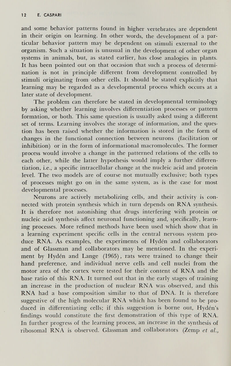 1 2 E. CASPARI and some behavior patterns found in higher vertebrates are dependent in their origin on learning. In other words, the development of a par¬ ticular behavior pattern may be dependent on stimuli external to the organism. Such a situation is unusual in the development of other organ systems in animals, but, as stated earlier, has close analogies in plants. It has been pointed out on that occasion that such a process of determi¬ nation is not in principle different from development controlled by stimuli originating from other cells. It should be stated explicitly that learning may be regarded as a developmental process which occurs at a later state of development. The problem can therefore be stated in developmental terminology by asking whether learning involves differentiation processes or pattern formation, or both. This same question is usually asked using a different set of terms. Learning involves the storage of information, and the ques¬ tion has been raised whether the information is stored in the form of changes in the functional connection between neurons (facilitation or inhibition) or in the form of informational macromolecules. The former process would involve a change in the patterned relations of the cells to each other, while the latter hypothesis would imply a further differen¬ tiation, i.e., a specific intracellular change at the nucleic acid and protein level. The two models are of course not mutually exclusive; both types of processes might go on in the same system, as is the case for most developmental processes. Neurons are actively metabolizing cells, and their activity is con¬ nected with protein synthesis which in turn depends on RNA synthesis. It is therefore not astonishing that drugs interfering with protein or nucleic acid synthesis affect neuronal functioning and, specifically, learn¬ ing processes. More refined methods have been used which show that in a learning experiment specific cells in the central nervous system pro¬ duce RNA. As examples, the experiments of Hydén and collaborators and of Glassman and collaborators may be mentioned. In the experi¬ ment by Hydén and Lange (1965), rats were trained to change their hand preference, and individual nerve cells and cell nuclei from the motor area of the cortex were tested for their content of RNA and the base ratio of this RNA. It turned out that in the early stages of training an increase in the production of nuclear RNA was observed, and this RNA had a base composition similar to that of DNA. It is therefore suggestive of the high molecular RNA which has been found to be pro¬ duced in differentiating cells; if this suggestion is borne out, Hydén's findings would constitute the first demonstration of this type of RNA. In further progress of the learning process, an increase in the synthesis of ribosomal RNA is observed. Glassman and collaborators (Zemp et al..