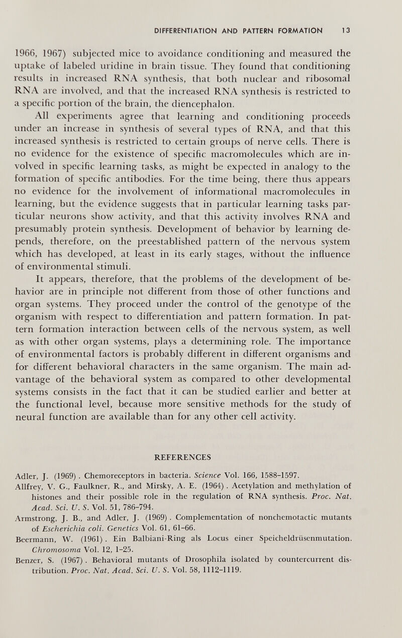 DIFFERENTIATION AND PATTERN FORMATION 13 1966, 1967) subjected mice to avoidance conditioning and measured the uptake of labeled inidine in brain tissue. They found that conditioning results in increased RNA synthesis, that both nuclear and ribosomal RNA are involved, atid that the increased RNA synthesis is restricted to a specific portion of the brain, the diencephalon. All experiments agree that learning and conditioning proceeds under an increase in synthesis of several types of RNA, and that this increased synthesis is restricted to certain groups of nerve cells. There is no evidence for the existence of specific macromolecules which are in¬ volved in specific learning tasks, as might be expected in analogy to the formation of specific antibodies. For the time being, there thus appears no evidence for the involvement of informational macromolecules in learning, but the evidence suggests that in particular learning tasks par¬ ticular neurons show activity, and that this activity involves RNA and presumably protein synthesis. Development of behavior by learning de¬ pends, therefore, on the preestablished pattern of the nervous system which has developed, at least in its early stages, without the influence of environmental stimuli. It appears, therefore, that the problems of the development of be¬ havior are in principle not different from those of other functions and organ systems. They proceed under the control of the genotype of the organism with respect to differentiation and pattern formation. In pat¬ tern formation interaction between cells of the nervous system, as well as with other organ systems, plays a determining role. The importance of environmental factors is probably different in different organisms and for different behavioral characters in the same organism. The main ad¬ vantage of the behavioral system as compared to other developmental systems consists in the fact that it can be studied earlier and better at the functional level, because more sensitive methods for the study of neural function are available than for any other cell activity. REFERENCES Adler, J. (1969) . Chemoreceptors in bacteria. Science Vol. 166, 1588-1597. Allfrey, V. G., Faulkner, R., and Mirsky, A. E. (1964) . Acetylation and methylation of histones and their possible role in the regulation of RNA synthesis. Proc. Nat. Acad. Sci. и. S. Vol. 51, 786-794. Armstrong, J. В., and Adler, J. (1969). Complementation of nonchemotactic mutants of Escherichia coli. Genetics Vol. 61, 61-66. Beermann, W. (1961) . Ein Balbiani-Ring als Locus einer Speicheldrüsenmutation. Chromosoma Vol. 12, 1-25. Benzer, S. (1967). Behavioral mutants of Drosophila isolated by countercurrent dis¬ tribution. Proc. Nat. Acad. Sci. U. S. Vol. 58, 1112-1119.