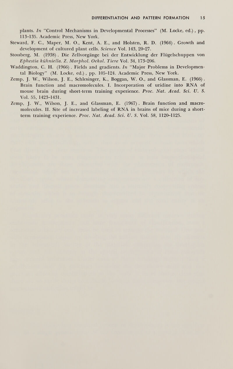 DIFFERENTIATION AND PATTERN FORMATION 15 plants. In Control Mechanisms in Developmental Processes (M. Locke, ed.), pp. 113-135. Academic Press, New York. Steward, F. C., Maper, M. О., Kent, A. E., and Holsten, R. D. (1964). Growth and development of cultured plant cells. Science Vol. 143, 20-27. Stossberg, M. (1938). Die Zellvorgänge bei der Entwicklung der Flügelschuppen von Ephestia kühniella. Z. Morphol. Oekol. Tiere Vol. 34, 173-206. Waddington, C. H. (1966). Fields and gradients. In Major Problems in Developmen¬ tal Biology (M. Locke, ed.), pp. 105-124. Academic Press, New York. Zemp, J. \V., Wilson, J. E., Schlesinger, K., Boggan, W. O., and Glassman, E. (1966). Brain function and macromolecules. I. Incorporation of uridine into RNA of mouse brain during short-term training experience. Proc. Nat. Acad. Sci. U. S. Vol. 55, 1423-1431. Zemp, J. W., Wilson, J. E., and Glassman, E. (1967) . Brain function and macro- molecules. IL Site of increased labeling of RNA in brains of mice during a short- term training experience. Proc. Nat. Acad. Sci. U. S. Vol. 58, 1120-1125.