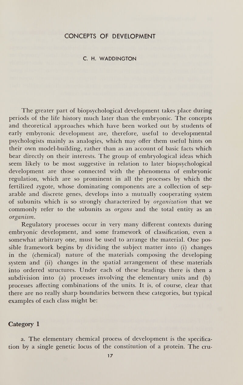 CONCEPTS OF DEVELOPMENT C. H. WADDINGTON The greater part of biopsychological development takes place during periods of the life history much later than the embryonic. The concepts and theoretical approaches which have been worked out by students of early embyronic development are, therefore, useful to developmental psychologists mainly as analogies, which may offer them useful hints on their own model-building, rather than as an account of basic facts which bear directly on their interests. The group of embryological ideas which seem likely to be most suggestive in relation to later biopsychological development are those connected with the phenomena of embryonic regulation, which are so prominent in all the processes by which the fertilized zygote, whose dominating components are a collection of sep¬ arable and discrete genes, develops into a mutually cooperating system of subunits which is so strongly characterized by organization that we commonly refer to the subunits as organs and the total entity as an organism. Regulatory processes occur in very many different contexts during embryonic development, and some framework of classification, even a somewhat arbitrary one, must be used to arrange the material. One pos¬ sible framework begins by dividing the subject matter into (i) changes in the (chemical) nature of the materials composing the developing system and (ii) changes in the spatial arrangement of these materials into ordered structures. Under each of these headings there is then a subdivision into (a) processes involving the elementary units and (b) processes affecting combinations of the units. It is, of course, clear that there are no really sharp boundaries between these categories, but typical examples of each class might be: Category 1 a. The elementary chemical process of development is the specifica¬ tion by a single genetic locus of the constitution of a protein. The cru- 17