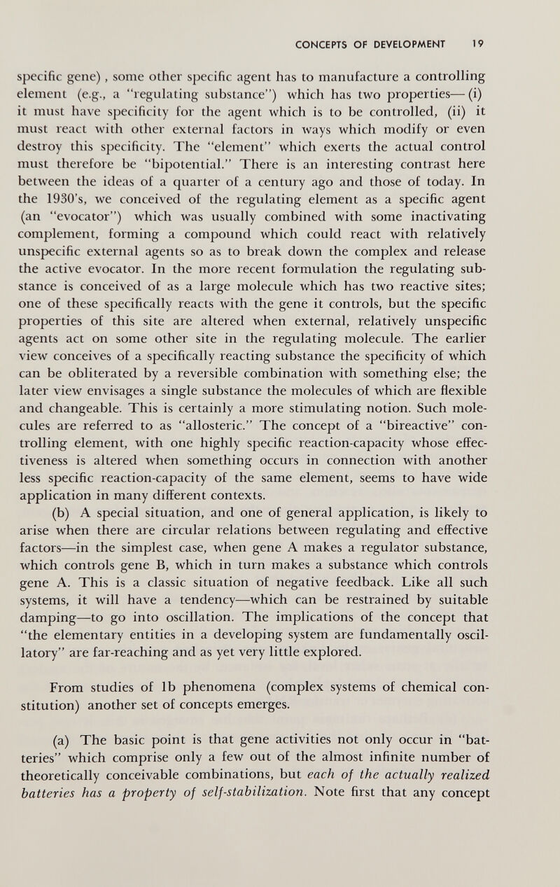 CONCEPTS OF DEVELOPMENT 19 specific gene), some other specific agent has to manufacture a controlling element (e.g., a regulating substance) which has two properties—(i) it must have specificity for the agent which is to be controlled, (ii) it must react with other external factors in ways which modify or even destroy this specificity. The element which exerts the actual control must therefore be bipotential. There is an interesting contrast here between the ideas of a quarter of a century ago and those of today. In the 1930's, we conceived of the regulating element as a specific agent (an evocator) which was usually combined with some inactivating complement, forming a compound which could react with relatively unspecific external agents so as to break down the complex and release the active evocator. In the more recent formulation the regulating sub¬ stance is conceived of as a large molecule which has two reactive sites; one of these specifically reacts with the gene it controls, but the specific properties of this site are altered when external, relatively unspecific agents act on some other site in the regulating molecule. The earlier view conceives of a specifically reacting substance the specificity of which can be obliterated by a reversible combination with something else; the later view envisages a single substance the molecules of which are flexible and changeable. This is certainly a more stimulating notion. Such mole¬ cules are referred to as allosteric. The concept of a bireactive con¬ trolling element, with one highly specific reaction-capacity whose effec¬ tiveness is altered when something occurs in connection with another less specific reaction-capacity of the same element, seems to have wide application in many different contexts. (b) A special situation, and one of general application, is likely to arise when there are circular relations between regulating and effective factors—in the simplest case, when gene A makes a regulator substance, which controls gene B, which in turn makes a substance which controls gene A. This is a classic situation of negative feedback. Like all such systems, it will have a tendency—which can be restrained by suitable damping—to go into oscillation. The implications of the concept that the elementary entities in a developing system are fundamentally oscil¬ latory are far-reaching and as yet very little explored. From studies of lb phenomena (complex systems of chemical con¬ stitution) another set of concepts emerges. (a) The basic point is that gene activities not only occur in bat¬ teries which comprise only a few out of the almost infinite number of theoretically conceivable combinations, but each of the actually realized batteries has a property of self-stabilization. Note first that any concept