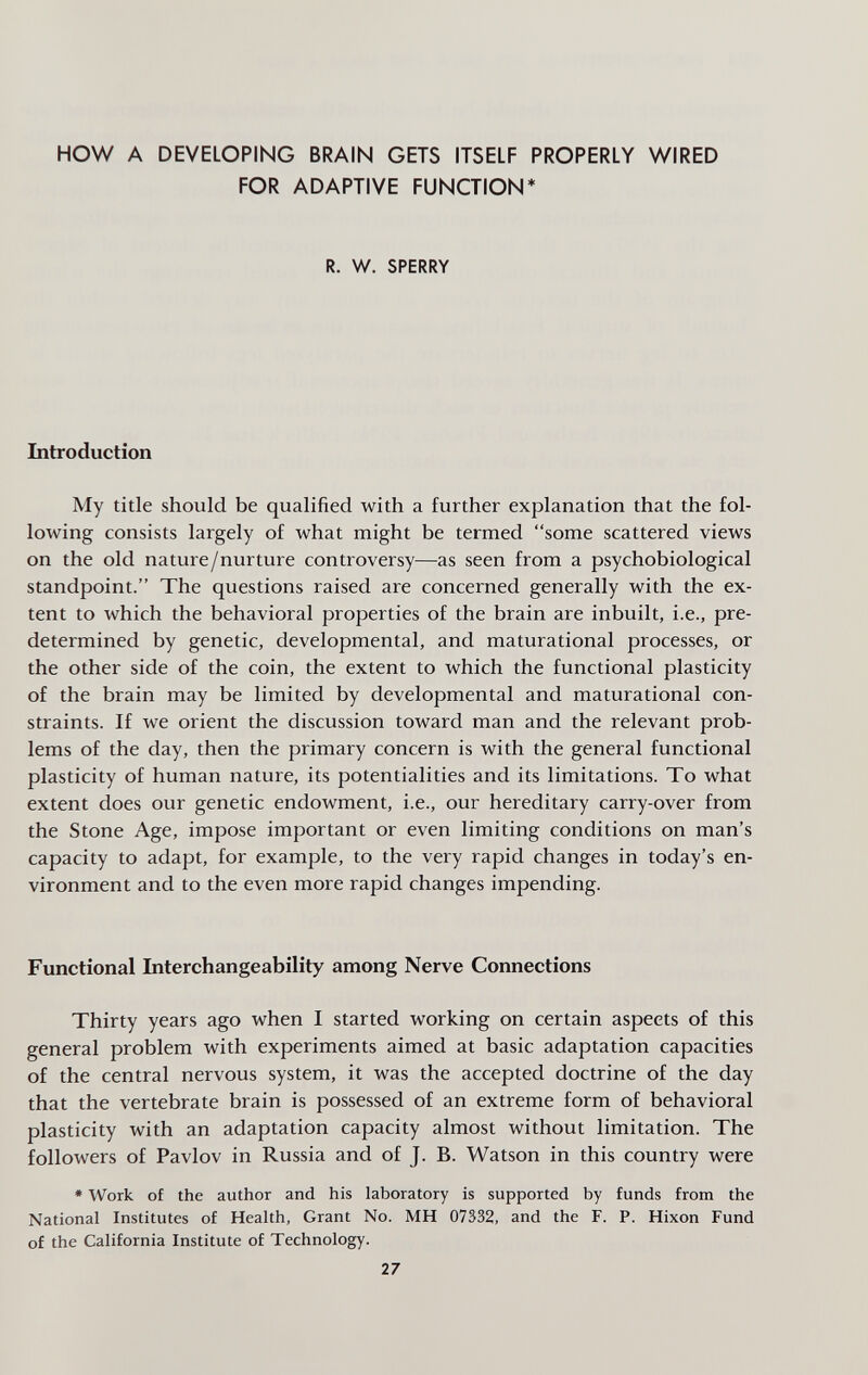 HOW A DEVELOPING BRAIN GETS ITSELF PROPERLY WIRED FOR ADAPTIVE FUNCTION* R. W. SPERRY Introduction My title should be qualified with a further explanation that the fol¬ lowing consists largely of what might be termed some scattered views on the old nature/nurture controversy—as seen from a psychobiological standpoint. The questions raised are concerned generally with the ex¬ tent to which the behavioral properties of the brain are inbuilt, i.e., pre¬ determined by genetic, developmental, and maturational processes, or the other side of the coin, the extent to which the functional plasticity of the brain may be limited by developmental and maturational con¬ straints. If we orient the discussion toward man and the relevant prob¬ lems of the day, then the primary concern is with the general functional plasticity of human nature, its potentialities and its limitations. To what extent does our genetic endowment, i.e., our hereditary carry-over from the Stone Age, impose important or even limiting conditions on man's capacity to adapt, for example, to the very rapid changes in today's en¬ vironment and to the even more rapid changes impending. Functional Interchangeability among Nerve Connections Thirty years ago when I started working on certain aspects of this general problem with experiments aimed at basic adaptation capacities of the central nervous system, it was the accepted doctrine of the day that the vertebrate brain is possessed of an extreme form of behavioral plasticity with an adaptation capacity almost without limitation. The followers of Pavlov in Russia and of J. B. Watson in this country were * Work of the author and his laboratory is supported by funds from the National Institutes of Health, Grant No. MH 07332, and the F. P. Hixon Fund of the California Institute of Technology. 27