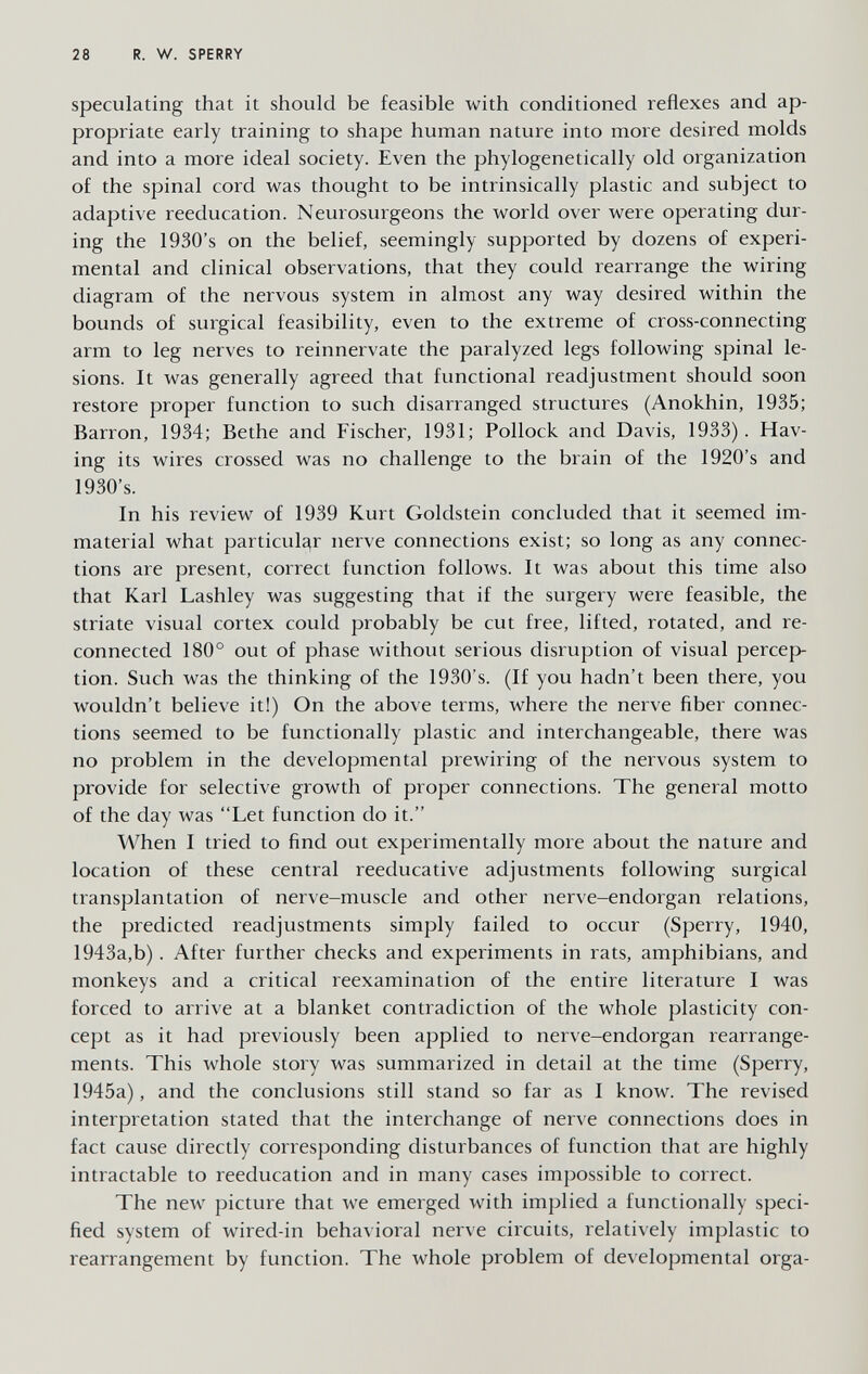 28 R. W. SPERRY speculating that it should be feasible with conditioned reflexes and ap¬ propriate early training to shape human nature into more desired molds and into a more ideal society. Even the phylogenetically old organization of the spinal cord was thought to be intrinsically plastic and subject to adaptive reeducation. Neurosurgeons the world over were operating dur¬ ing the 1930's on the belief, seemingly supported by dozens of experi¬ mental and clinical observations, that they could rearrange the wiring diagram of the nervous system in almost any way desired within the bounds of surgical feasibility, even to the extreme of cross-connecting arm to leg nerves to reinnervate the paralyzed legs following spinal le¬ sions. It was generally agreed that functional readjustment should soon restore proper function to such disarranged structures (Anokhin, 1935; Barron, 1934; Bethe and Fischer, 1931; Pollock and Davis, 1933). Hav¬ ing: its wires crossed was no challenge to the brain of the 1920's and 1930's. In his review of 1939 Kurt Goldstein concluded that it seemed im¬ material what particular nerve connections exist; so long as any connec¬ tions are present, correct function follows. It was about this time also that Karl Lashley was suggesting that if the surgery were feasible, the striate visual cortex could probably be cut free, lifted, rotated, and re¬ connected 180° out of phase without serious disruption of visual percep¬ tion. Such was the thinking of the 1930's. (If you hadn't been there, you wouldn't believe it!) On the above terms, where the nerve fiber connec¬ tions seemed to be functionally plastic and interchangeable, there was no problem in the developmental prewiring of the nervous system to provide for selective growth of proper connections. The general motto of the day was Let function do it. When I tried to find out experimentally more about the nature and location of these central reeducative adjustments following surgical tiansplantation of nerve-muscle and other nerve-endorgan relations, the predicted readjustments simply failed to occur (Sperry, 1940, 1943a,b). After further checks and experiments in rats, amphibians, and monkeys and a critical reexamination of the entire literature I was forced to arrive at a blanket contradiction of the whole plasticity con¬ cept as it had previously been applied to nerve-endorgan rearrange¬ ments. This whole story was summarized in detail at the time (Sperry, 1945a), and the conclusions still stand so far as I know. The revised interpretation stated that the interchange of nerve connections does in fact cause directly corresponding disturbances of function that are highly intractable to reeducation and in many cases impossible to correct. The new picture that we emerged with implied a functionally speci¬ fied system of wired-in behavioral nerve circuits, relatively implastic to rearrangement by function. The whole problem of developmental orga-