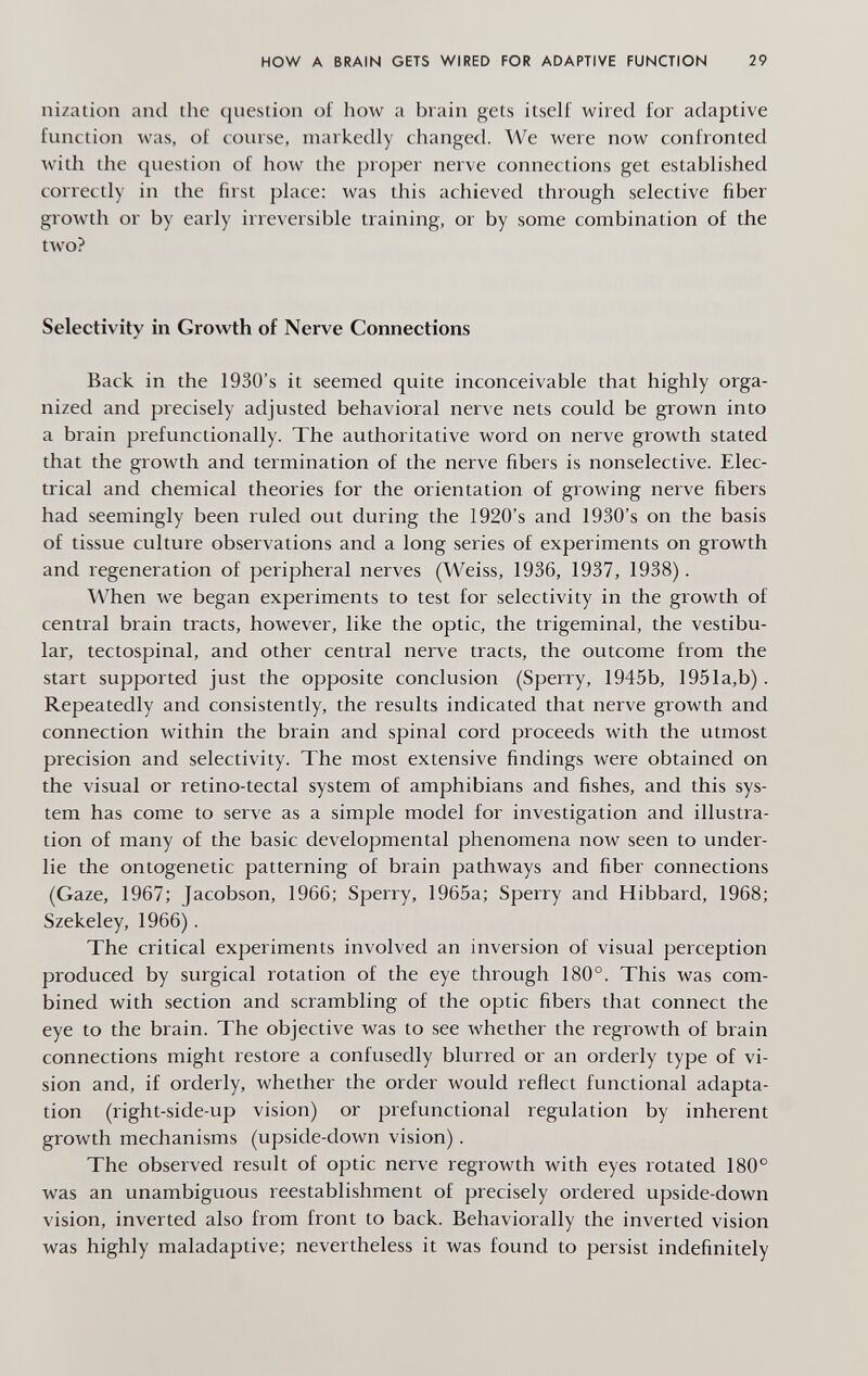 HOW A BRAIN GETS WIRED FOR ADAPTIVE FUNCTION 29 nization and the question of how a brain gets itself wired for adaptive function was, of coinse, markedly changed. We were now confronted with the question of how the proper nerve connections get established correctly in the first place: was this achieved through selective fiber growth or by early irreversible training, or by some combination of the two? Selectivity in Growth of Nerve Connections Back in the 1930's it seemed quite inconceivable that highly orga¬ nized and precisely adjusted behavioral nerve nets could be grown into a brain prefunctionally. The authoritative word on nerve growth stated that the growth and termination of the nerve fibers is nonselective. Elec¬ trical and chemical theories for the orientation of growing nerve fibers had seemingly been ruled out during the 1920's and 1930's on the basis of tissue culture observations and a long series of experiments on growth and regeneration of peripheral nerves (Weiss, 1936, 1937, 1938). When we began experiments to test for selectivity in the growth of central brain tracts, however, like the optic, the trigeminal, the vestibu¬ lar, tectospinal, and other central nerve tracts, the outcome from the start supported just the opposite conclusion (Sperry, 1945b, 1951a,b). Repeatedly and consistently, the results indicated that nerve growth and connection within the brain and spinal cord proceeds with the utmost precision and selectivity. The most extensive findings were obtained on the visual or retino-tectal system of amphibians and fishes, and this sys¬ tem has come to serve as a simple model for investigation and illustra¬ tion of many of the basic developmental phenomena now seen to under¬ lie the ontogenetic patterning of brain pathways and fiber connections (Gaze, 1967; Jacobson, 1966; Sperry, 1965a; Sperry and Hibbard, 1968; Szekeley, 1966). The critical experiments involved an inversion of visual perception produced by surgical rotation of the eye through 180°. This was com¬ bined with section and scrambling of the optic fibers that connect the eye to the brain. The objective was to see whether the regrowth of brain connections might restore a confusedly blurred or an orderly type of vi¬ sion and, if orderly, whether the order would reflect functional adapta¬ tion (right-side-up vision) or prefunctional regulation by inherent growth mechanisms (upside-down vision). The observed result of optic nerve regrowth with eyes rotated 180° was an unambiguous reestablishment of precisely ordered upside-down vision, inverted also from front to back. Behaviorally the inverted vision was highly maladaptive; nevertheless it was found to persist indefinitely