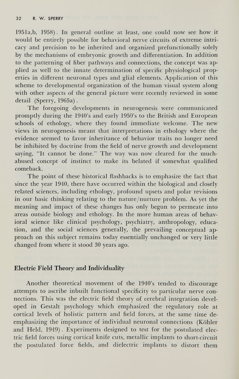 32 R. W. SPERRY 1951a,b, 1958). In general outline at least, one could now see how it would be entirely possible for behavioral nerve circuits of extreme intri¬ cacy and precision to be inherited and organized prefunctionally solely by the mechanisms of embryonic growth and differentiation. In addition to the patterning of fiber pathways and connections, the concept was ap¬ plied as well to the innate determination of specific physiological prop¬ erties in different neuronal types and glial elements. Application of this scheme to developmental organization of the human visual system along with other aspects of the general picture were recently reviewed in some detail (Sperry, 1965a). The foregoing developments in neurogenesis were communicated promptly during the 1940's and early 1950's to the British and European schools of ethology, where they found immediate welcome. The new views in neurogenesis meant that interpretations in ethology where the evidence seemed to favor inheritance of behavior traits no longer need be inhibited by doctrine from the field of nerve growth and development saying, It cannot be done. The way was now cleared for the much- abused concept of instinct to make its belated if somewhat qualified comeback. The point of these historical flashbacks is to emphasize the fact that since the year 1940, there have occurred within the biological and closely related sciences, including ethology, profound upsets and polar revisions in our basic thinking relating to the nature/nurture problem. As yet the meaning and impact of these changes has only begun to permeate into areas outside biology and ethology. In the more human areas of behav¬ ioral science like clinical psychology, psychiatry, anthropology, educa¬ tion, and the social sciences generally, the prevailing conceptual ap¬ proach on this subject remains today essentially unchanged or very little changed from where it stood 30 years ago. Electric Field Theory and Individuality Another theoretical movement of the 1940's tended to discourage attempts to ascribe inbuilt functional specificity to particular nerve con¬ nections. This was the electric field theory of cerebral integration devel¬ oped in Gestalt psychology which emphasized the regulatory role at cortical levels of holistic pattern and field forces, at the same time de- emphasizing the importance of individual neuronal connections (Köhler and Held, 1949). Experiments designed to test for the postulated elec¬ tric field forces using cortical knife cuts, metallic implants to short-circuit the postulated force fields, and dielectric implants to distort them
