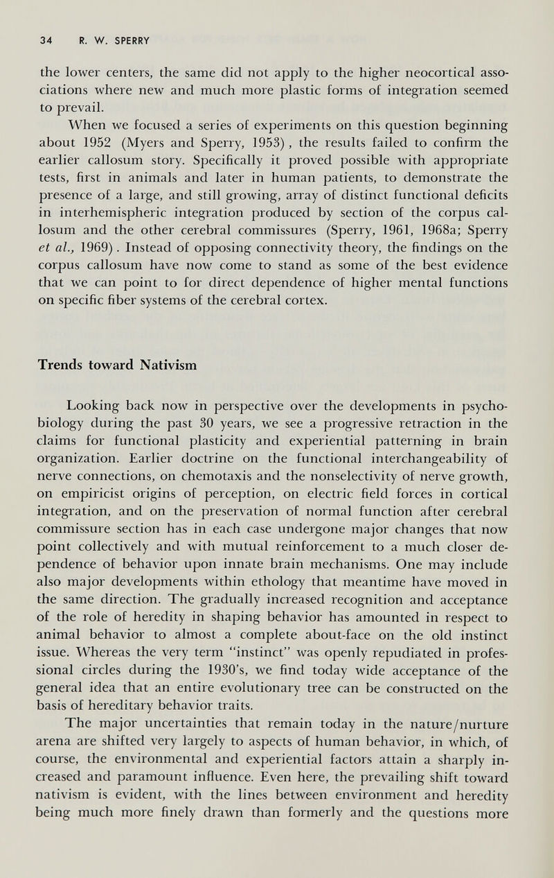 34 R. W. SPERRY the lower centers, the same did not apply to the higher neocortical asso¬ ciations where new and much more plastic forms of integration seemed to prevail. When we focused a series of experiments on this question beginning about 1952 (Myers and Sperry, 1953), the results failed to confirm the earlier callosum story. Specifically it proved possible with appropriate tests, first in animals and later in human patients, to demonstrate the presence of a large, and still growing, array of distinct functional deficits in interhemispheric integration produced by section of the corpus cal¬ losum and the other cerebral commissures (Sperry, 1961, 1968a; Sperry et al., 1969). Instead of opposing connectivity theory, the findings on the corpus callosum have now come to stand as some of the best evidence that we can point to for direct dependence of higher mental functions on specific fiber systems of the cerebral cortex. Trends toward Nativism Looking back now in perspective over the developments in psycho- biology during the past 30 years, we see a progressive retraction in the claims for functional plasticity and experiential patterning in brain organization. Earlier doctrine on the functional interchangeability of nerve connections, on Chemotaxis and the nonselectivity of nerve growth, on empiricist origins of perception, on electric field forces in cortical integration, and on the preservation of normal function after cerebral commissure section has in each case undergone major changes that now point collectively and with mutual reinforcement to a much closer de¬ pendence of behavior upon innate brain mechanisms. One may include also major developments within ethology that meantime have moved in the same direction. The gradually increased recognition and acceptance of the role of heredity in shaping behavior has amounted in respect to animal behavior to almost a complete about-face on the old instinct issue. Whereas the very term instinct was openly repudiated in profes¬ sional circles during the 1930's, we find today wide acceptance of the general idea that an entire evolutionary tree can be constructed on the basis of hereditary behavior traits. The major uncertainties that remain today in the nature/nurture arena are shifted very largely to aspects of human behavior, in which, of course, the environmental and experiential factors attain a sharply in¬ creased and paramount influence. Even here, the prevailing shift toward nativism is evident, with the lines between environment and heredity being much more finely drawn than formerly and the questions more
