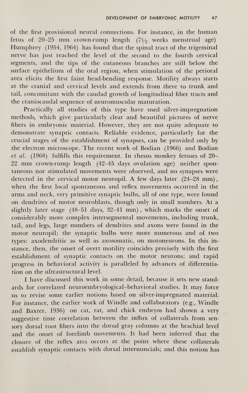 DEVELOPMENT OF EMBRYONIC MOTILITY 47 of the first provisional neural connections. For instance, in the human fetus of 20-25 mm crown-rimip length (71/2 weeks menstrual age) Humphrey (1954, 1964) has foimd that the spinal tract of the trigeminal nerve has just reached the level of the second to the fourth cervical segments, and the tips of the cutaneous branches are still below the surface epithelium of the oral region, when stimulation of the perioral area elicits the first faint head-bending response. Motility always starts at the cranial and cervical levels and extends from there to trunk and tail, concomitant with the caudad growth of longitudinal fiber tracts and the craniocaudal sequence of neuromuscular maturation. Practically all studies of this type have used silver-impregnation methods, which give particularly clear and beautiful pictures of nerve fibers in embryonic material. However, they are not quite adequate to demonstrate synaptic contacts. Reliable evidence, particularly for the crucial stages of the establishment of synapses, can be provided only by the electron microscope. The recent work of Bodian (1966) and Bodian et al. (1968) fulfills this requirement. In rhesus monkey fetuses of 20- 22 mm crown-rump length (42-45 days ovulation age) neither spon¬ taneous nor stimulated movements were observed, and no synapses were detected in the cervical motor neuropil. A few days later (24-28 mm), when the first local spontaneous and reflex movements occurred in the arms and neck, very primitive synaptic bulbs, all of one type, were found on dendrites of motor neuroblasts, though only in small numbers. At a slightly later stage (48-51 days, 32-41 mm) , which marks the onset of considerably more complex intersegmental movements, including trunk, tail, and legs, large numbers of dendrites and axons were found in the motor neuropil; the synaptic bulbs were more numerous and of two types: axodendritic as well as axosomatic, on motoneurons. In this in¬ stance, then, the onset of overt motility coincides precisely with the first establishment of synaptic contacts on the motor neurons; and rapid progress in behavioral activity is paralleled by advances of differentia¬ tion on the ultrastructural level. I have discussed this work in some detail, because it sets new stand¬ ards for correlated neuroembryological-behavioral studies. It may force us to revise some earlier notions based on silver-impregnated material. For instance, the earlier work of Windle and collaborators (e.g.. Windle and Baxter, 1936) on cat, rat, and chick embryos had shown a very suggestive time correlation between the influx of collaterals from sen¬ sory dorsal root fibers into the dorsal gray columns at the brachial level and the onset of forelimb movements. It had been inferred that the closure of the reflex arcs occurs at the point where these collaterals establish synaptic contacts with dorsal internuncials; and this notion has