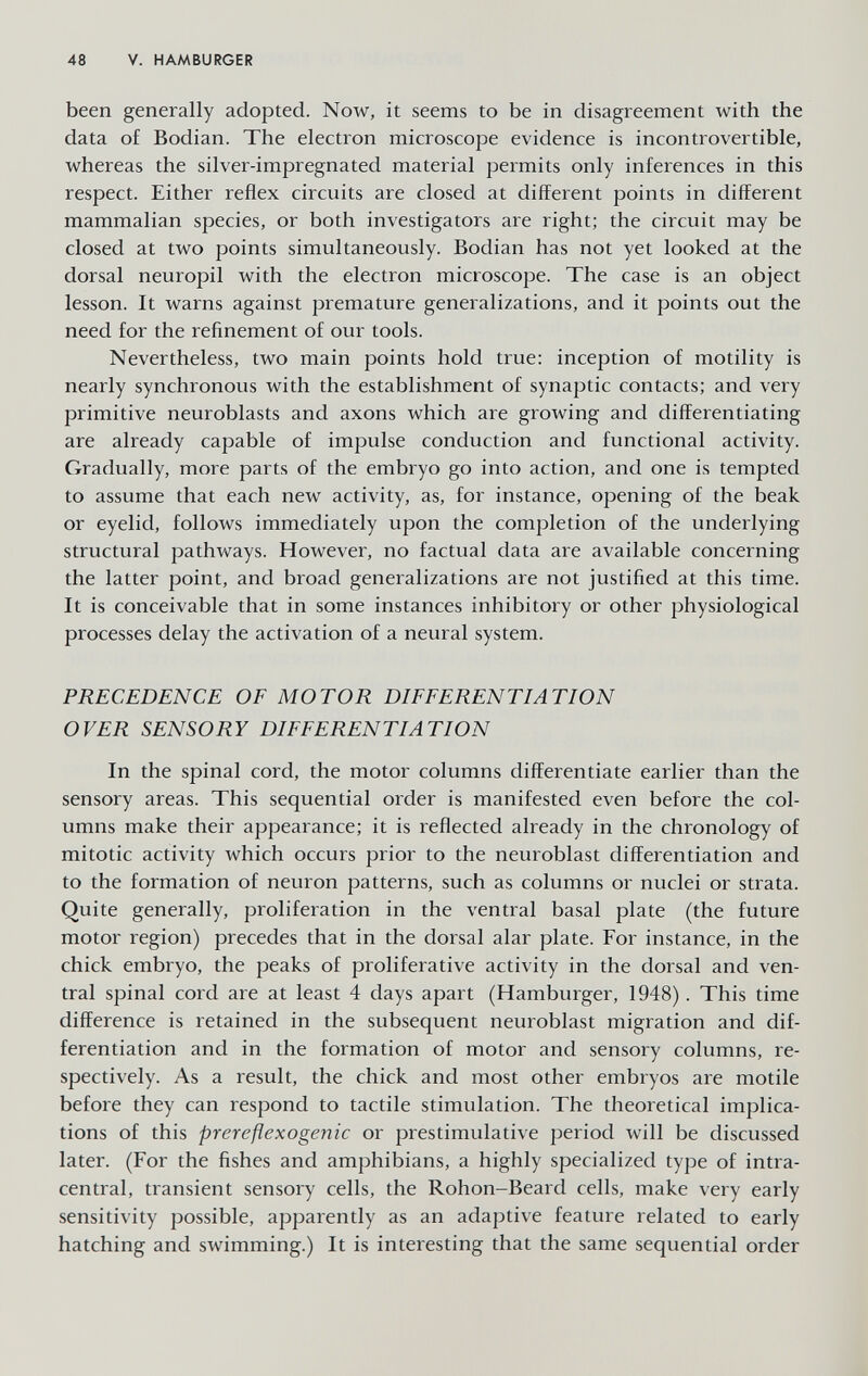 48 V. HAMBURGER been generally adopted. Now, it seems to be in disagreement with the data of Bodian. The electron microscope evidence is incontrovertible, whereas the silver-impregnated material permits only inferences in this respect. Either reflex circuits are closed at different points in different mammalian species, or both investigators are right; the circuit may be closed at two points simultaneously. Bodian has not yet looked at the dorsal neuropil with the electron microscope. The case is an object lesson. It warns against premature generalizations, and it points out the need for the refinement of our tools. Nevertheless, two main points hold true; inception of motility is nearly synchronous with the establishment of synaptic contacts; and very primitive neuroblasts and axons which are growing and differentiating are already capable of impulse conduction and functional activity. Gradually, more parts of the embryo go into action, and one is tempted to assume that each new activity, as, for instance, opening of the beak or eyelid, follows immediately upon the completion of the underlying structural pathways. However, no factual data are available concerning the latter point, and broad generalizations are not justified at this time. It is conceivable that in some instances inhibitory or other physiological processes delay the activation of a neural system. PRECEDENCE OF MOTOR DIFFERENTIATION OVER SENSORY DIFFERENTIATION In the spinal cord, the motor columns differentiate earlier than the sensory areas. This sequential order is manifested even before the col¬ umns make their appearance; it is reflected already in the chronology of mitotic activity which occurs prior to the neuroblast differentiation and to the formation of neuron patterns, such as columns or nuclei or strata. Quite generally, proliferation in the ventral basal plate (the future motor region) precedes that in the dorsal alar plate. For instance, in the chick embryo, the peaks of proliferative activity in the dorsal and ven¬ tral spinal cord are at least 4 days apart (Hamburger, 1948). This time difference is retained in the subsequent neuroblast migration and dif¬ ferentiation and in the formation of motor and sensory columns, re¬ spectively. As a result, the chick and most other embryos are motile before they can respond to tactile stimulation. The theoretical implica¬ tions of this prereflexogenic or prestimulative period will be discussed later. (For the fishes and amphibians, a highly specialized type of intra¬ central, transient sensory cells, the Rohon-Beard cells, make very early sensitivity possible, apparently as an adaptive feature related to early hatching and swimming.) It is interesting that the same sequential order