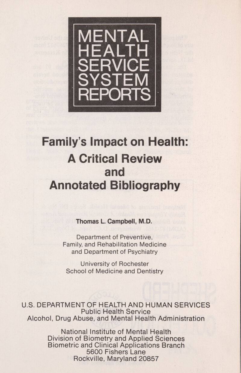 MENTAL HEALTH SERVICE SYSTEM REPORTS Family's Impact on Health: A Critical Review and Annotated Bibliography Thomas L Campbell, M.D. Department of Preventive, Family, and Rehabilitation Medicine and Department of Psychiatry University of Rochester School of Medicine and Dentistry U.S. DEPARTMENT OF HEALTH AND HUMAN SERVICES Public Health Service Alcohol, Drug Abuse, and Mental Health Administration National Institute of Mental Health Division of Biometry and Applied Sciences Biometrie and Clinical Applications Branch 5600 Fishers Lane Rockville, Maryland 20857