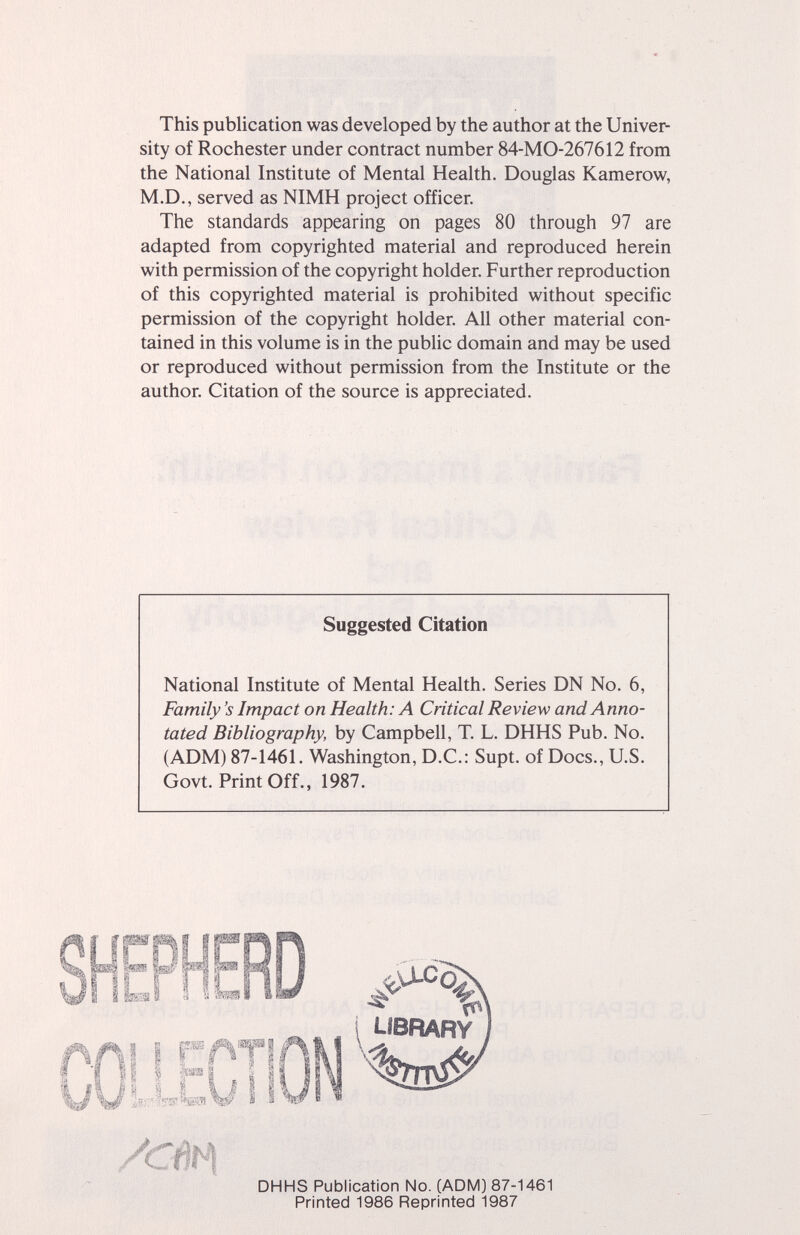 This publication was developed by the author at the Univer¬ sity of Rochester under contract number 84-MO-267612 from the National Institute of Mental Health. Douglas Kamerow, M.D., served as NIMH project officer. The standards appearing on pages 80 through 97 are adapted from copyrighted material and reproduced herein with permission of the copyright holder. Further reproduction of this copyrighted material is prohibited without specific permission of the copyright holder. All other material con¬ tained in this volume is in the public domain and may be used or reproduced without permission from the Institute or the author. Citation of the source is appreciated. National Institute of Mental Health. Series DN No. 6, Family's Impact on Health: A Critical Review and Anno¬ tated Bibliography, by Campbell, T. L. DHHS Pub. No. (ADM) 87-1461. Washington, D.C.: Supt. of Docs., U.S. Govt. Print Off., 1987. Suggested Citation DHHS Publication No. (ADM) 87-1461 Printed 1986 Reprinted 1987