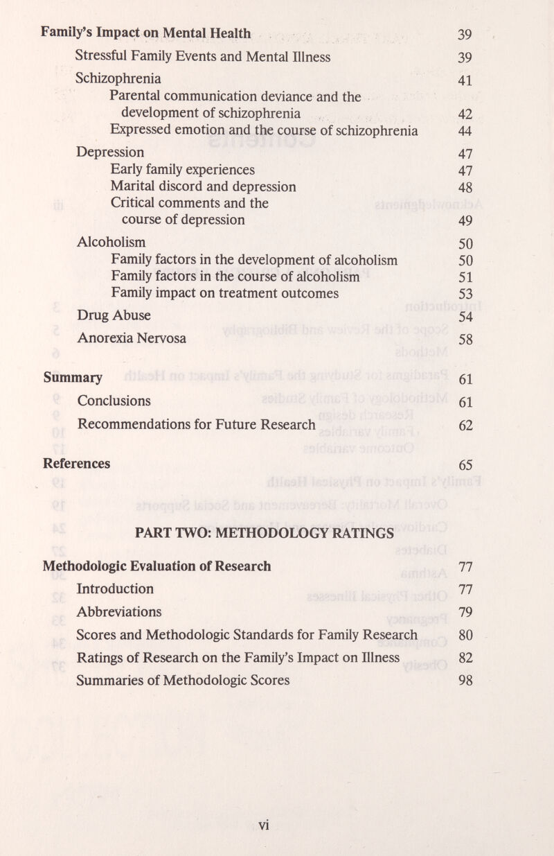 Family's Impact on Mental Health 39 Stressful Family Events and Mental Illness 39 Schizophrenia 41 Parental communication deviance and the development of schizophrenia 42 Expressed emotion and the course of schizophrenia 44 Depression 47 Early family experiences 47 Marital discord and depression 48 Critical comments and the course of depression 49 Alcoholism 50 Family factors in the development of alcoholism 50 Family factors in the course of alcoholism 51 Family impact on treatment outcomes 53 Drug Abuse 54 Anorexia Nervosa 58 Summary 61 Conclusions 61 Recommendations for Future Research 62 References 65 PART TWO: METHODOLOGY RATINGS Methodologie Evaluation of Research 77 Introduction 77 Abbreviations 79 Scores and Methodologie Standards for Family Research 80 Ratings of Research on the Family's Impact on Illness 82 Summaries of Methodologie Scores 98 vi