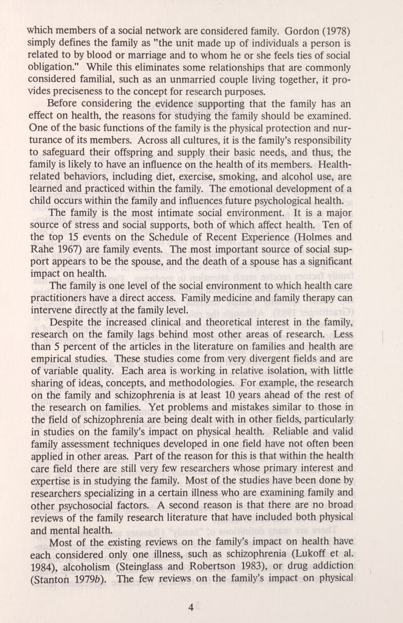 which members of a social network are considered family. Gordon (1978) simply defines the family as the unit made up of individuals a person is related to by blood or marriage and to whom he or she feels ties of social obligation. While this eliminates some relationships that are commonly considered familial, such as an unmarried couple living together, it pro¬ vides preciseness to the concept for research рифозез. Before considering the evidence supporting that the family has an effect on health, the reasons for studying the family should be examined. One of the basic functions of the family is the physical protection and nur- turance of its members. Across all cultures, it is the family's responsibility to safeguard their offspring and supply their basic needs, and thus, the family is likely to have an influence on the health of its members. Health- related behaviors, including diet, exercise, smoking, and alcohol use, are learned and practiced within the family. The emotional development of a child occurs within the family and influences future psychological health. The family is the most intimate social environment. It is a major source of stress and social supports, both of which affect health. Ten of the top 15 events on the Schedule of Recent Experience (Holmes and Rahe 1967) are family events. The most important source of social sup¬ port appears to be the spouse, and the death of a spouse has a significant impact on health. The family is one level of the social environment to which health care practitioners have a direct access. Family medicine and family therapy can intervene directly at the family level. Despite the increased clinical and theoretical interest in the family, research on the family lags behind most other areas of research. Less than 5 percent of the articles in the literature on families and health are empirical studies. These studies come from very divergent fields and are of variable quality. Each area is working in relative isolation, with little sharing of ideas, concepts, and methodologies. For example, the research on the family and schizophrenia is at least 10 years ahead of the rest of the research on families. Yet problems and mistakes similar to those in the field of schizophrenia are being dealt with in other fields, particularly in studies on the family's impact on physical health. Reliable and valid family assessment techniques developed in one field have not often been applied in other areas. Part of the reason for this is that within the health care field there are still very few researchers whose primary interest and expertise is in studying the family. Most of the studies have been done by researchers specializing in a certain illness who are examining family and other psychosocial factors. A second reason is that there are no broad reviews of the family research literature that have included both physical and mental health. Most of the existing reviews on the family's impact on health have each considered only one illness, such as schizophrenia (Lukoff et al. 1984), alcoholism (Steinglass and Robertson 1983), or drug addiction (Stanton 1919b). The few reviews on the family's impact on physical 4